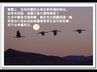 事實上，沒有所謂的比現在更幸福的時光。如果有的話，那麼又是什麼時候呢？生活中總是充滿挑戰，最好充分認識到這一點，然後決心從此刻起就盡情享受生活中的快樂，而不去考慮其它。