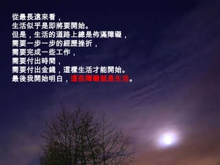 從最長遠來看，生活似乎是即將要開始。但是，生活的道路上總是佈滿障礙，需要一步一步的經歷挫折，需要完成一些工作，需要付出時間，需要付出金錢，這樣生活才能開始。最後我開始明白，這些障礙就是生活。