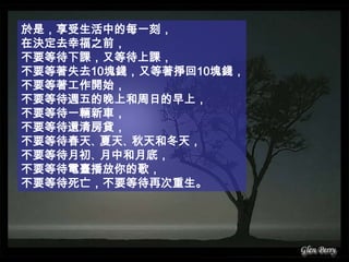 於是，享受生活中的每一刻，在決定去幸福之前，不要等待下課，又等待上課，不要等著失去10塊錢，又等著掙回10塊錢，不要等著工作開始，不要等待週五的晚上和周日的早上，不要等待一輛新車，不要等待還清房貸，不要等待春天、夏天、秋天和冬天，不要等待月初、月中和月底，不要等待電臺播放你的歌，不要等待死亡，不要等待再次重生。
