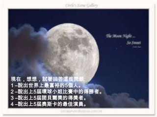 現在，想想，試著回答這些問题:1 –說出世界上最富裕的5個人。2 –說出上5屆環球小姐比賽中的得勝者。3 –說出上5屆諾貝爾獎的得獎者。4 –說出上5屆奧斯卡的最佳演員。