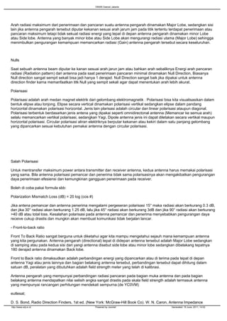 ORARI Daerah Jakarta




Arah radiasi maksimum dari penerimaan dan pancaran suatu antenna pengarah dinamakan Major Lobe, sedangkan sisi
lain jika antenna pengarah tersebut diputar kekanan sesuai arah jarum jam pada titik tertentu terdapat penerimaan atau
pancaran maksimum tetapi tidak sekuat radiasi energi yang tepat di depan antenna pengarah dinamakan minor Lobe
atau Side lobe. Antenna yang banyak minor lobe atau Side Lobe akan mengurangi radiasi utama (Major Lobe) sehingga
menimbulkan pengurangan kemampuan memancarkan radiasi (Gain) antenna pengarah tersebut secara keseluruhan.



Nulls

Saat sebuah antenna beam diputar ke kanan sesuai arah jarun jam atau bahkan arah sebaliknya Energi arah pancaran
radiasi (Radiation pattern) dari antenna pada saat penerimaan pancaran minimal dinamakan Null Direction, Biasanya
Null direction sangat sempit sekali bisa jadi hanya 1 derajad. Null Direction sangat baik jika dipakai untuk antenna
direction finder karna memanfaatkan titk Null yang sempit sekali agar dapat menentukan arah lebih akurat.

Polarisasi

Polarisasi adalah arah medan magnet elektrik dari gelombang elektromagnetik . Polarisasi bisa kita visualisasikan dalam
bentuk elipse atau lonjong. Elipse secara vertical dinamakan polarisasi vertikal sedangkan elipse dalam pandang
horizontal dinamakan polarisasi horizontal. Jenis lain plarisasi adalah circular dan linear polarisasi ataupun diagonal.
Polarisasi terbentuk berdasarkan jenis antena yang dipakai seperti omnidirectonal antenna (Memancar ke semua arah)
selalu memancarkan vertikal polarisasi, sedangkan Yagi, Dipole antenna jenis ini dapat diletakan secara vertikal maupun
horizontal polarisasi. Circular polarisasi aliran elektriknya berputar kekanan atau kekiri dalam satu panjang gelombang
yang dipancarkan sesuai kebutuhan pemakai antenna dengan circular polarisasi.




Salah Polarisasi

Untuk mentransfer maksimum power antara transmitter dan receiver antenna, kedua antenna harus memakai polarisasi
yang sama. Bila antenna polarisasi pemancar dan penerima tidak sama polarisasinya akan mengakibatkan pengurangan
daya penerimaan efesiensi dan kemungkinan gangguan penerimaan pada receiver.

Boleh di coba pakai formula sbb:

Polarization Mismatch Loss (dB) = 20 log (cos #)

Jika antena pemancar dan antenna penerima mengalami pergeseran polarisasi 15° maka radiasi akan berkurang 0.3 dB,
dan jika 30° radiasi akan berkurang 1.25 dB, lalu jika 45° radiasi akan berkurang 3dB dan jika 90° radiasi akan berkurang
>40 dB atau total loss. Kesalahan polarisasi pada antenna pemancar dan penerima menyebabkan pengurangan daya
receive cukup drastis dan mungkin akan membuat komunikasi tidak berjalan lancar.

- Front-to-back ratio

Front To Back Ratio sangat berguna untuk diketahui agar kita mampu mengetahui sejauh mana kemampuan antenna
yang kita pergunakan. Antenna pengarah (directional) tepat di didepan antenna tersebut adalah Major Lobe sedangkan
di samping atau pada kedua sisi dari yangi antenna disebut side lobe atau minor lobe sedangkan dibelakang tepatnya
180 derajad antenna dinamakan Back lobe.

Front to Back ratio dimaksudkan adalah perbandingan energi yang dipancarkan atau di terima pada tepat di depan
antenna Yagi atau jenis lainnya dan bagian belakang antenna tersebut, perbandingan tersebut dapat dihitung dalam
satuan dB, peralatan yang dibutuhkan adalah field strength meter yang telah di kalibrasi.

Antenna pengarah yang mempunyai perbandingan radiasi pancaran pada bagian muka antenna dan pada bagian
belakang antenna mendapatkan nilai selisih angka sangat drastis pada skala field strength adalah termasuk antenna
yang mempunyai rancangan perhitungan mendekati sempurna.(de YC0VM)

eutlesat;

D. S. Bond, Radio Direction Finders, 1st ed. (New York: McGraw-Hill Book Co). W. N. Caron, Antenna Impedance
http://www.odj.or.id                               Powered by Joomla!                          Generated: 19 June, 2011, 14:02
 