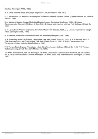 ORARI Daerah Jakarta




Matching (Newington: ARRL, 1989).

R. S. Elliott, Antenna Theory and Design (Englewood Cliffs, NJ: Prentice Hall, 1981).

E. C. Jordan and K. G. Balmain, Electromagnetic Waves and Radiating Systems, 2nd ed. (Englewood Cliffs, NJ: Prentice-
Hall, Inc, 1968).

King, Mack and Sandier, Arrays of Cylindrical Dipoles (London: Cambridge Univ Press, 1968). J. D. Kraus,
Electromagnetics (New York: McGraw-Hill Book Co). J. D. Kraus, Antennas, 2nd ed. (New York: McGraw-Hill Book Co,
1988).

E. A. Laport, Radio Antenna Engineering (New York: McGraw-Hill Book Co, 1952). J. L. Lawson, Yagi-Antenna Design,
1st ed. (Newington: ARRL, 1986).

M. W. Maxwell, Reflections-Transmission Lines and Antennas (Newington: ARRL, 1990).

S. A. Schelkunoff, Advanced Antenna Theory (New York: John Wiley & Sons, Inc, 1952). S. A. Schelkunoff and H. T.
Friis, Antennas Theory and Practice (New York: John Wiley & Sons, Inc, 1952). J. Sevick, Transmission Line
Transformers, 3rd ed. (Atlanta: Noble Publishing, 1996).

F. E. Terman, Radio Engineers' Handbook, 1st ed. (New York, London: McGraw-Hill Book Co, 1943). F. E. Terman,
Radio Engineering, 3rd ed. (New York: McGraw-Hill, 1947).

The ARRL Antenna Book, 19th Ed. (Newington, CT: ARRL, 2000) Radio Communication Handbook, 5th ed. (London:
RSGB, 1976). Vertical Antenna Classics (Newington, CT: ARRL, 1996) Wire Antenna Classics (Newington, CT: ARRL,
1999




http://www.odj.or.id                              Powered by Joomla!                       Generated: 19 June, 2011, 14:02
 