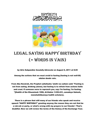 Legal Saying Happy Birthday (= words in vain) by Idris Sukpandiar Assalafy Advocate on August 6, 2011 at 0:45Among the actions that we must avoid in fasting (fasting is not well-SI) adalan deeds vain.From Abu Hurairah, the Prophet sallallaahu 'alaihi wa sallam said: quot;
Fasting is not from eating, drinking (alone), but fasting is to refrain from actions futile and cruel. If someone were to reproach you, say: I'm fasting, I'm fasting. quot;
[Hadith of Ibn Khuzaimah 1996, Al-Hakim 1/430-431, sanadnya Saheeh, menshahihkannya hadith scholars).There is a phrase that still many of our friends who speak and receive speech quot;
HAPPY BIRTHDAYquot;
 greeting anyway the reason they are not that be a rah-rah or party, or what's wrong with my prayers to our friends! / That's doubtful. Now we will review the terms of the history of the Exchange Year.HISTORY ANNIVERSARY* According Scwbische Zeitung, April 1981, p. 4, says:quot;
The various customs that people do today in celebrating their birthdays, has a long history. Its origin is from the realm of magic and religion. Habits congratulated, rewarded and celebrated, complete with candles lit in ancient times, is intended to protect the birthday of the ghosts and to ensure safety for years to come. quot;
* According to The Lore of Birthdays (New York, 1952), Ralph and Adelin Linton, from 8.18 to 10 thing, sayingquot;
The Greeks believed that everyone had a protective spirit or daemon that is present at each birth and menjada him during his life. This spirit had a mystic relation with the god (deity) is his birthday with people who celebrate it's birthday. The Romans also embraced this idea. This idea is taken along in confidence and is represented by a guardian angel, a fairy who becomes guardian mother (godmother) and patron saint.The habit of lighting candles on the cake was started by the Greeks. Honey cakes are round like the moon and lit with small candles placed on the altar of the temple of Artemis. Birthday candles in the confidence of the people, contains a special magic that can be granted. Small candles are lit and fire offerings have a special mystic significance ever since man first set up altars to his god (the gods).In Adaptation in the GospelDuring the anniversary event enlivened Herod himself as written in Matthew 14:6;But on the anniversary of Herod, son of Herod the girls dance, Herodiaz, amid meraka be pleased Herod. (Matius14: 6)In the Gospel of Mark 6:21Finally we got also a good opportunity for Herodias, when Herod on his birthday gave a feast for the princes-princes, officers, officers and prominent people in Galilee. (Mark 6:21).Whether in celebration tersebu no greeting quot;
Happy Birthdayquot;
. Abu Hada said, because his own ana high school in a Protestant school. More The obvious is quot;
Merry Christmasquot;
 = Happy Birthday / survivors Milad / Good Harla / Mawlid and the like that merpakan series of birthday celebrations.What about the intention of praying?. SI said, really nothing in assunah megkhususkan time praying to the person's birthday. If you want kanlah fellow Muslim prayer at all times, even very afdol if in prayer do not know we are praying,Prophet sallallaahu 'alaihi wa sallam said,دعوة المرء المسلم لأخيه بظهر الغيب مستجابة عند رأسه ملك موكل كلما دعا لأخيه بخير قال الملك الموكل به آمين ولك بمثلquot;
Ruling on a Muslim to his brother when his brother did not know it is an efficacious prayer (come true). At his side there is an angel (who served mengaminkan do'anya to saudarany). When he prayed kindness to his brother, the angel said: Amen, you will get like him. quot;
(Narrated by Muslim, no. 2733)From Abu Sa'eed al Khudri, he said: quot;
Rasululah sallallaahu 'Alaihi Wasallam said:' What you will follow the peoples before you, inch by inch, so if they get into the hole dhob (a type of lizard), undoubtedly kalianpun will enter into it. 'They (the Companions) asked:' Messenger of Allah, whether they are Jews and Narsani? 'words of Allaah: quot;
Who else.quot;
 (Narrated by Bukhari and Muslim)From Abu Hurairah, the Prophet sallallaahu 'Alaihi Wasallam, he said: quot;
Rapture will not happen until my people to follow what happens in periods of before, inch by inch and cubit by cubit.quot;
 And then someone asks: quot;
O Messenger of Allah, such as Persia and the Romans? quot;
the words of Allaah:quot;
 People who else if not them. quot;
(Narrated by Bukhari and Muslim)Ibn Taymiyyah stated: quot;
Paganism stems from the attitude of the Jews did not want to implement things they already know. They would not practice the truth and do not want to follow, both in word and deed. quot;
Paganism Christianity stems from the attitude of those who like to do good without science. They like to do various kinds of worship is no guidance from the Shari'ah of God, they like to lie in the name of God for the things they do not know. In this case, Sufyan bin 'Uyainah one of the salaf said: quot;
Damage to our clergy similar to damage caused to the Jews, while the damage to our common among similar to what happened to the Christians.quot;
Another doubtful> But my birthday saying good intentions, the SI say> good intentions will not menyelisihi Sunnah!.So do not waste your fasting with mengucapk a happy birthday or happy in the given utterance. Ironically that is the Koran Salaf (Companions ana on land and cyberspace) in ucapin happy birthday, ho ho. Done!by Sukpandiar Idris Advocate Assalafymay be useful<br />