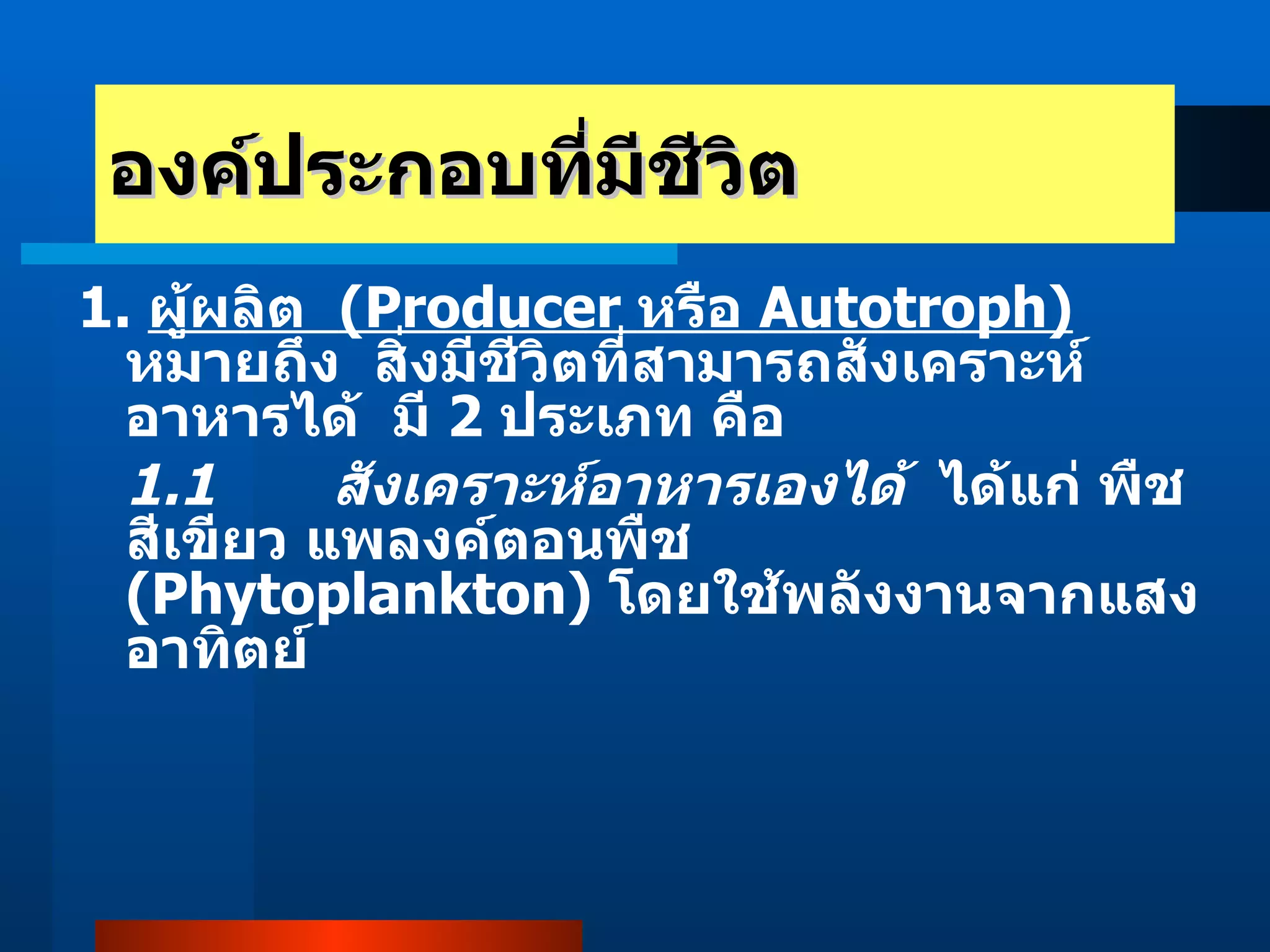 องค์ประกอบที่มีชีวิต 1.  ผู้ผลิต  (Producer  หรือ  Autotroph)   หมายถึง  สิ่งมีชีวิตที่สามารถสังเคราะห์อาหารได้  มี  2  ประเภท คือ 1.1  สังเคราะห์อาหารเองได้   ได้แก่ พืชสีเขียว แพลงค์ตอนพืช  (Phytoplankton)  โดยใช้พลังงานจากแสงอาทิตย์  