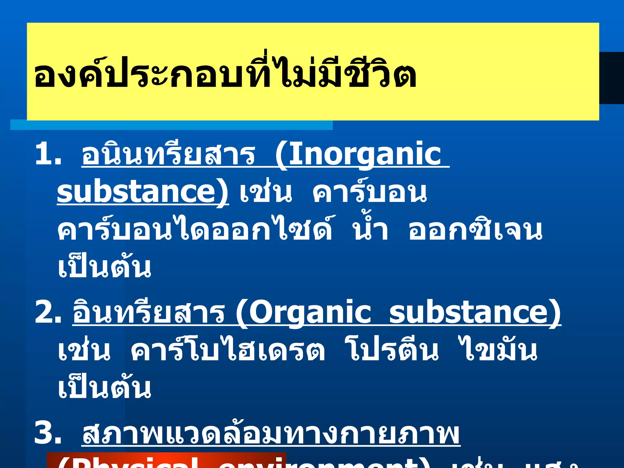 1.  อนินทรียสาร  (Inorganic  substance)   เช่น  คาร์บอน  คาร์บอนไดออกไซด์  น้ำ  ออกซิเจน เป็นต้น 2.  อินทรียสาร  (Organic  substance)   เช่น  คาร์โบไฮเดรต  โปรตีน  ไขมัน  เป็นต้น 3.  สภาพแวดล้อมทางกายภาพ  (Physical  environment)   เช่น  แสง  อุณหภูมิ  อากาศ  ความเป็นกรด - ด่าง เป็นต้น องค์ประกอบที่ไม่มีชีวิต 