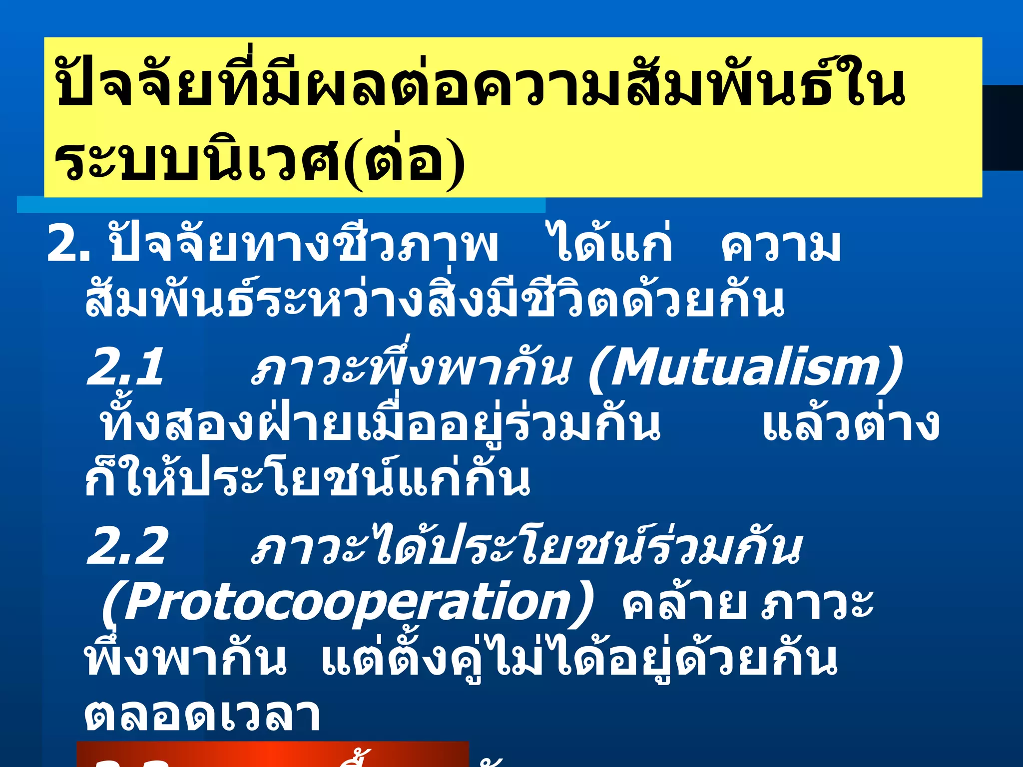 2.  ปัจจัยทางชีวภาพ   ได้แก่   ความสัมพันธ์ระหว่างสิ่งมีชีวิตด้วยกัน 2.1   ภาวะพึ่งพากัน  (Mutualism)      ทั้งสองฝ่ายเมื่ออยู่ร่วมกัน แล้วต่างก็ให้ประโยชน์แก่กัน  2.2   ภาวะได้ประโยชน์ร่วมกัน    (Protocooperation)     คล้าย ภาวะพึ่งพากัน  แต่ตั้งคู่ไม่ได้อยู่ด้วยกันตลอดเวลา  2.3    ภาวะเกื้อกูลกัน    (Commensalism)       ฝ่ายหนึ่งได้ ประโยชน์  อีกฝ่ายหนึ่งไม่ได้และไม่เสีย  ปัจจัยที่มีผลต่อความสัมพันธ์ในระบบนิเวศ ( ต่อ ) 