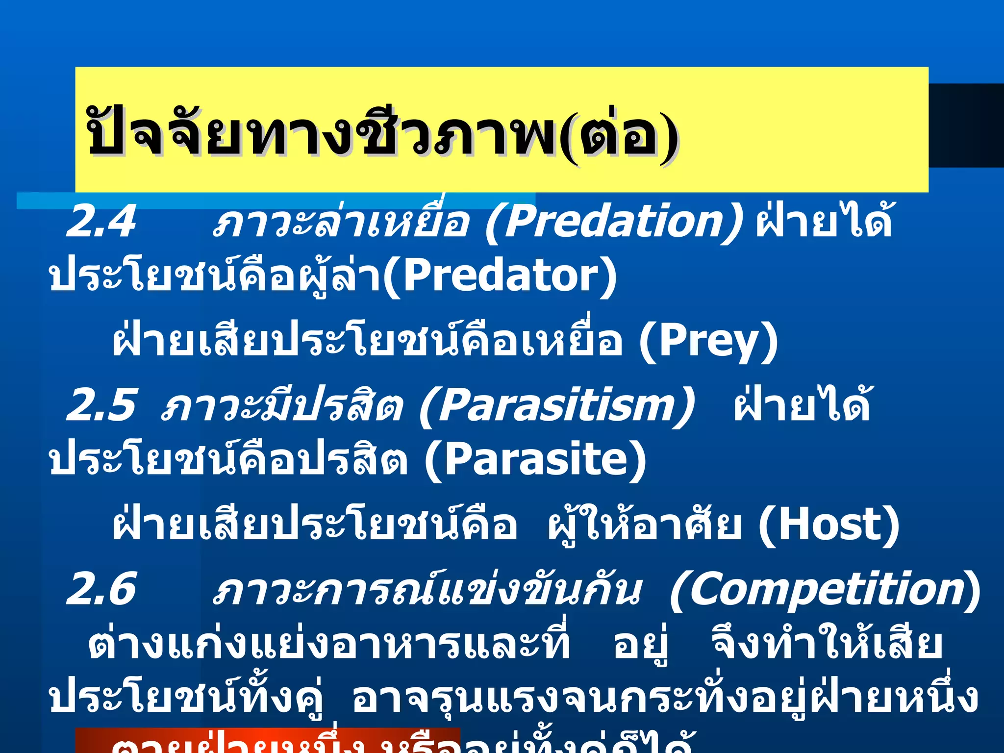 ปัจจัยทางชีวภาพ ( ต่อ ) 2.4   ภาวะล่าเหยื่อ  (Predation)   ฝ่ายได้ประโยชน์คือผู้ล่า (Predator)   ฝ่ายเสียประโยชน์คือเหยื่อ  (Prey)  2.5  ภาวะมีปรสิต  (Parasitism)   ฝ่ายได้ประโยชน์คือปรสิต  (Parasite)    ฝ่ายเสียประโยชน์คือ  ผู้ให้อาศัย  (Host) 2.6     ภาวะการณ์แข่งขันกัน    (Competition )       ต่างแก่งแย่งอาหารและที่ อยู่     จึงทำให้เสียประโยชน์ทั้งคู่    อาจรุนแรงจนกระทั่งอยู่ฝ่ายหนึ่ง  ตายฝ่ายหนึ่ง หรืออยู่ทั้งคู่ก็ได้  2.7   ภาวะเป็นกลาง  (Neutralism)   อาศัยอยู่ในแหล่งเดียวกัน แต่ต่างฝ่าย ต่างอยู่   