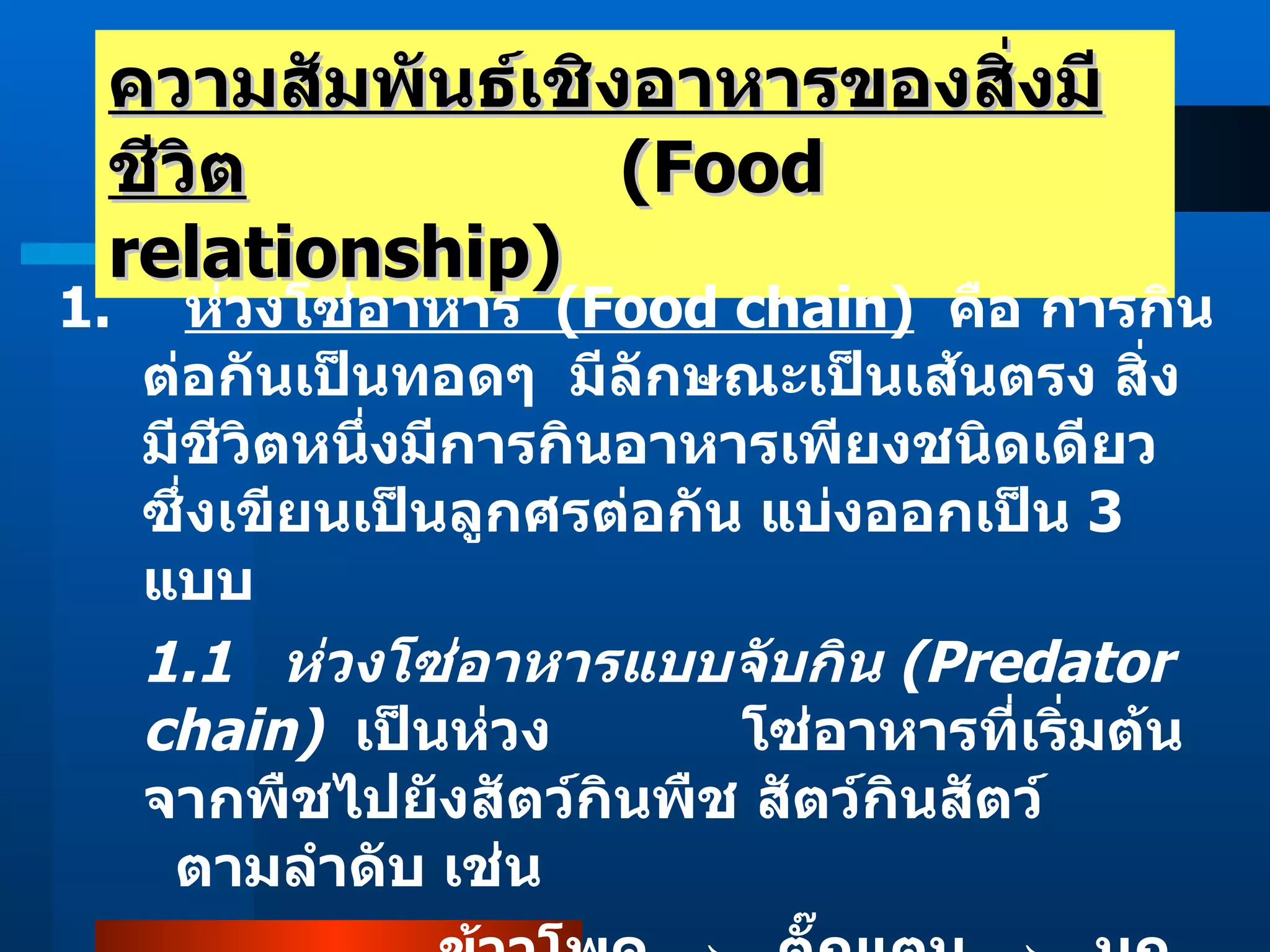 ความสัมพันธ์เชิงอาหารของสิ่งมีชีวิต   (Food relationship) 1.  ห่วงโซ่อาหาร  (Food chain)   คือ การกินต่อกันเป็นทอดๆ  มีลักษณะเป็นเส้นตรง สิ่งมีชีวิตหนึ่งมีการกินอาหารเพียงชนิดเดียว ซึ่งเขียนเป็นลูกศรต่อกัน แบ่งออกเป็น  3  แบบ 1.1  ห่วงโซ่อาหารแบบจับกิน  (Predator chain)   เป็นห่วง   โซ่อาหารที่เริ่มต้นจากพืชไปยังสัตว์กินพืช สัตว์กินสัตว์    ตามลำดับ เช่น  ข้าวโพด  ->   ตั๊กแตน  ->   นก 