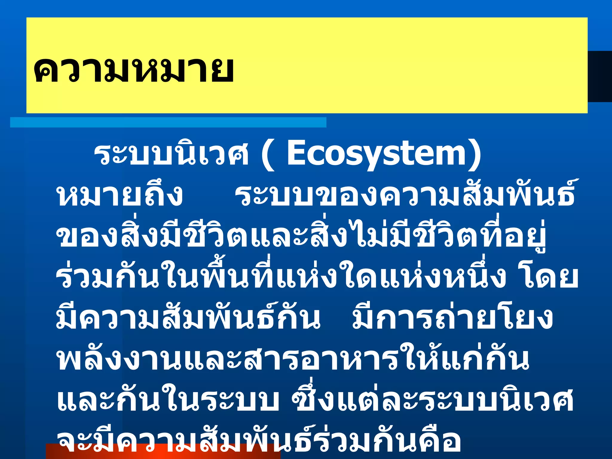 ระบบนิเวศ  ( Ecosystem)   หมายถึง  ระบบของความสัมพันธ์ของสิ่งมีชีวิตและสิ่งไม่มีชีวิตที่อยู่ร่วมกันในพื้นที่แห่งใดแห่งหนึ่ง โดยมีความสัมพันธ์กัน  มีการถ่ายโยงพลังงานและสารอาหารให้แก่กันและกันในระบบ ซึ่งแต่ละระบบนิเวศจะมีความสัมพันธ์ร่วมกันคือ ความหมาย 