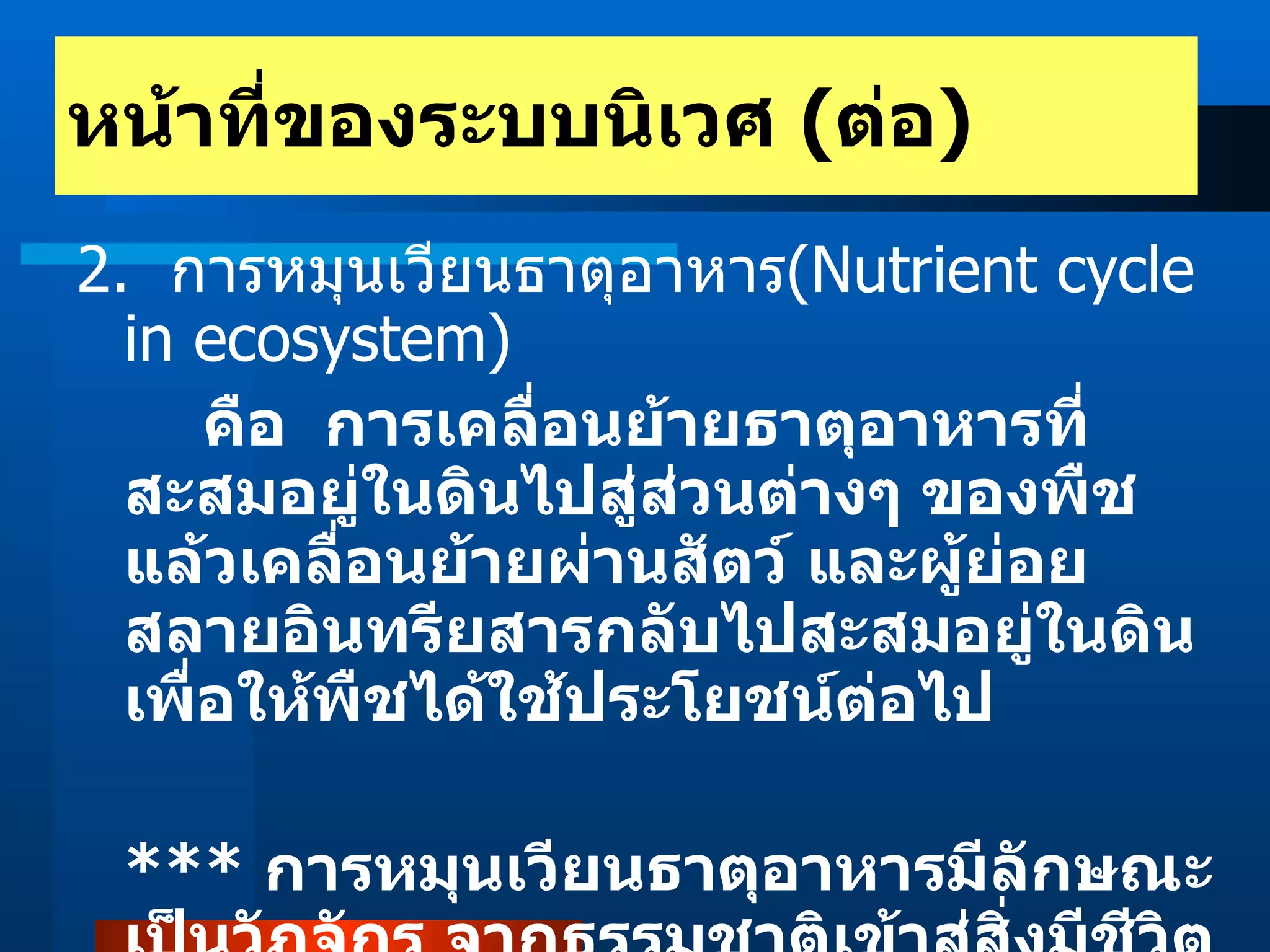 2.  การหมุนเวียนธาตุอาหาร (Nutrient cycle in ecosystem)     คือ  การเคลื่อนย้ายธาตุอาหารที่สะสมอยู่ในดินไปสู่ส่วนต่างๆ ของพืช แล้วเคลื่อนย้ายผ่านสัตว์ และผู้ย่อยสลายอินทรียสารกลับไปสะสมอยู่ในดิน  เพื่อให้พืชได้ใช้ประโยชน์ต่อไป ***  การหมุนเวียนธาตุอาหารมีลักษณะเป็นวัฏจักร จากธรรมชาติเข้าสู่สิ่งมีชีวิต และจากสิ่งมีชีวิตกลับคืนสู่ธรรมชาติ *** หน้าที่ของระบบนิเวศ  ( ต่อ )  