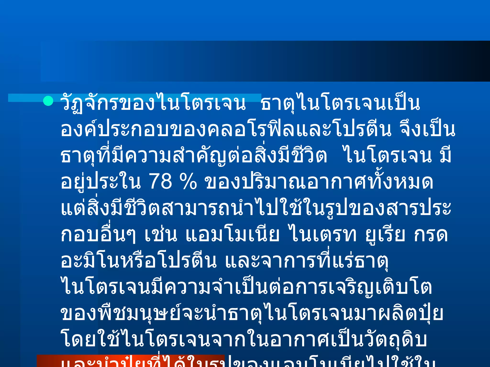 วัฏจักรของไนโตรเจน  ธาตุไนโตรเจนเป็นองค์ประกอบของคลอโรฟิลและโปรตีน จึงเป็นธาตุที่มีความสำคัญต่อสิ่งมีชีวิต  ไนโตรเจน มีอยู่ประใน  78 %   ของปริมาณอากาศทั้งหมด แต่สิ่งมีชีวิตสามารถนำไปใช้ในรูปของสารประกอบอื่นๆ เช่น แอมโมเนีย ไนเตรท ยูเรีย กรดอะมิโนหรือโปรตีน และจาการที่แร่ธาตุไนโตรเจนมีความจำเป็นต่อการเจริญเติบโตของพืชมนุษย์จะนำธาตุไนโตรเจนมาผลิตปุ๋ย โดยใช้ไนโตรเจนจากในอากาศเป็นวัตถุดิบและนำปุ๋ยที่ได้ในรูปของแอมโมเนียไปใช้ในการเกษตร ไนโตรเจนที่ถูกนำไปใช้จะถูกส่งต่อไปตามข่ายใยอาหาร  (  Food Web  )  