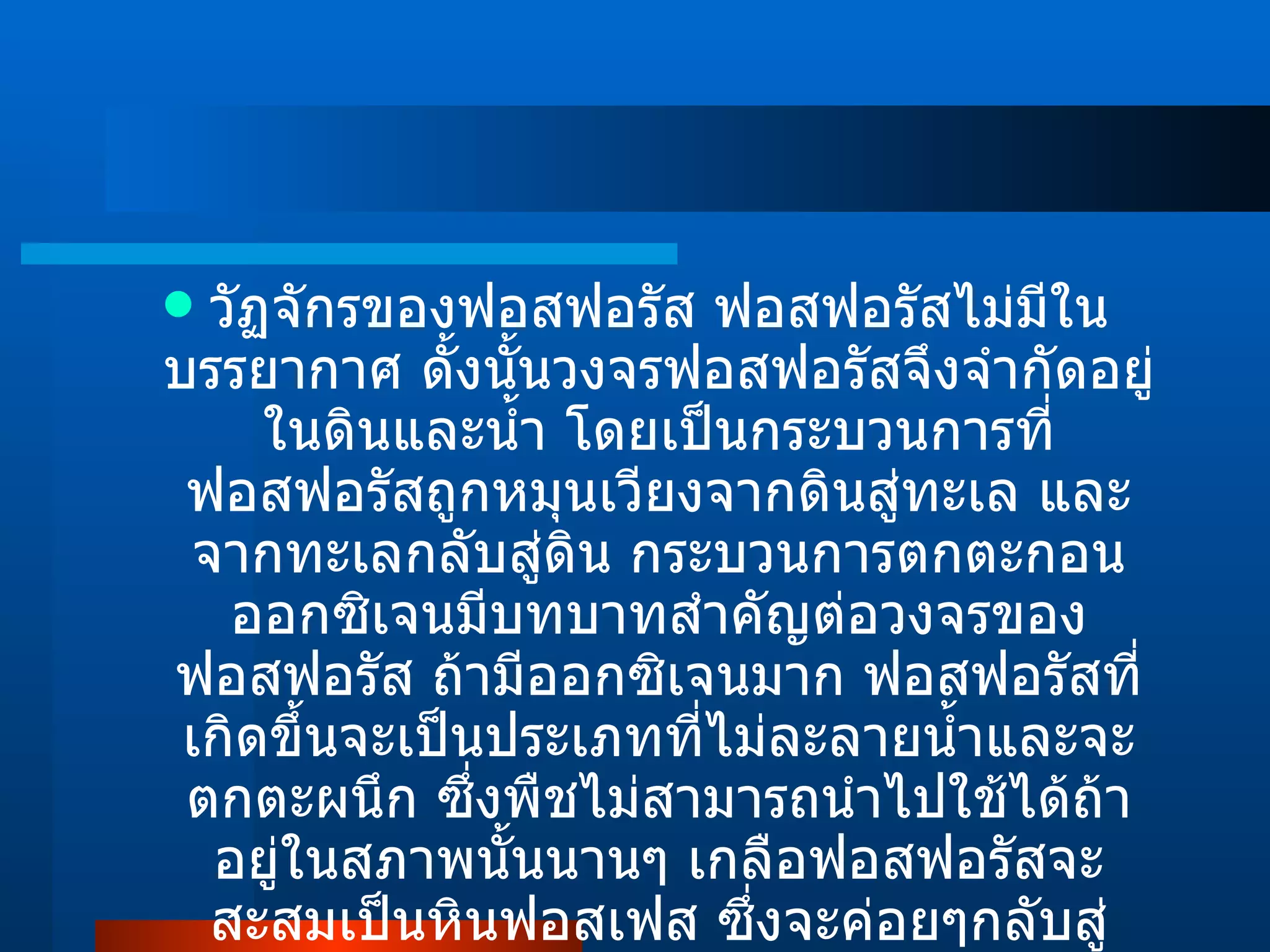 วัฏจักรของฟอสฟอรัส ฟอสฟอรัสไม่มีในบรรยากาศ ดั้งนั้นวงจรฟอสฟอรัสจึงจำกัดอยู่ในดินและน้ำ โดยเป็นกระบวนการที่ ฟอสฟอรัสถูกหมุนเวียงจากดินสู่ทะเล และจากทะเลกลับสู่ดิน กระบวนการตกตะกอน ออกซิเจนมีบทบาทสำคัญต่อวงจรของฟอสฟอรัส ถ้ามีออกซิเจนมาก ฟอสฟอรัสที่เกิดขึ้นจะเป็นประเภทที่ไม่ละลายน้ำและจะตกตะผนึก ซึ่งพืชไม่สามารถนำไปใช้ได้ถ้าอยู่ในสภาพนั้นนานๆ เกลือฟอสฟอรัสจะสะสมเป็นหินฟอสเฟส ซึ่งจะค่อยๆกลับสู่ระบบนิเวศโดยกระบวนการสลายตัวของหน้าดิน  (  Erosion  ) 