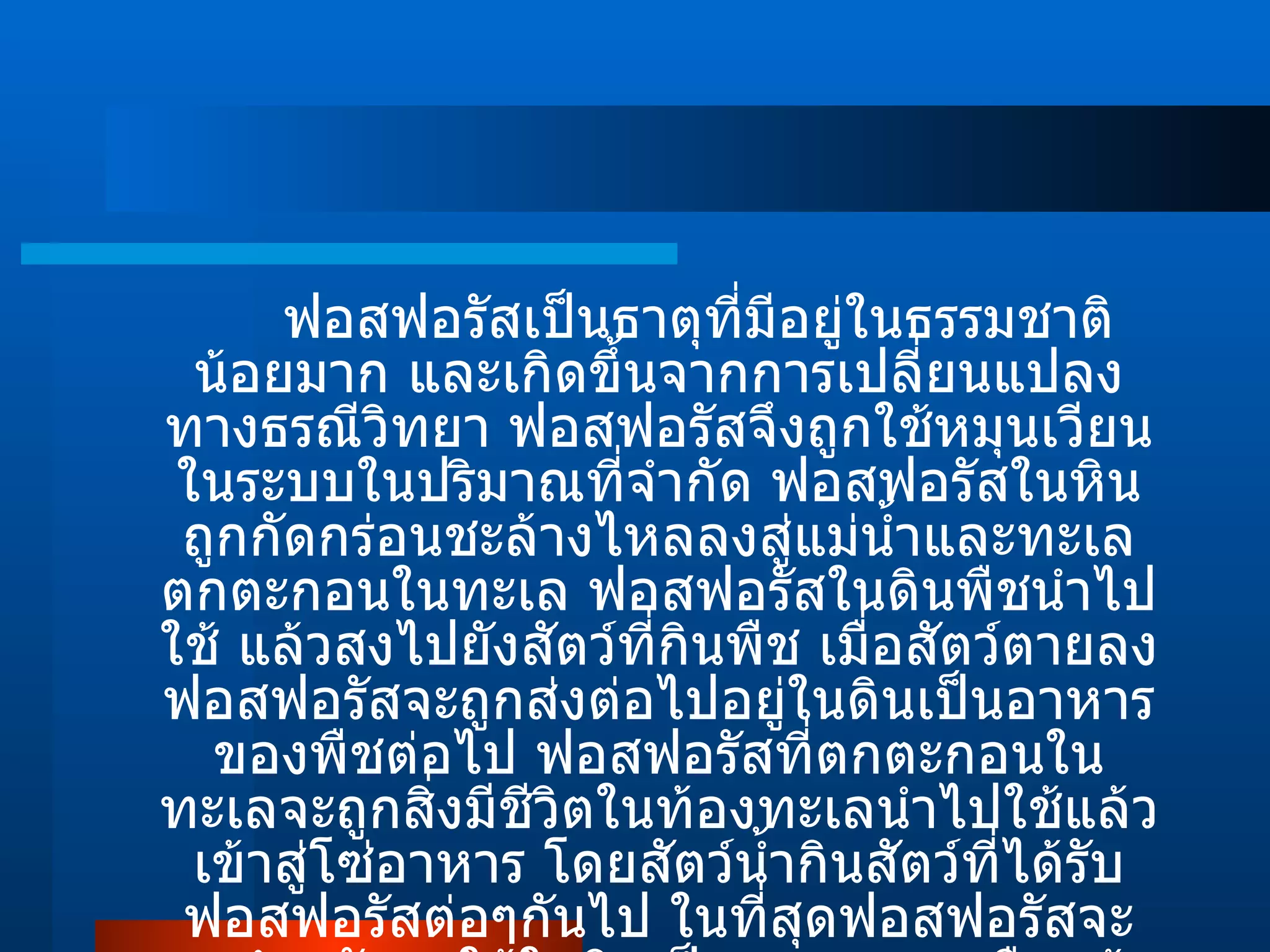 ฟอสฟอรัสเป็นธาตุที่มีอยู่ในธรรมชาติน้อยมาก และเกิดขึ้นจากการเปลี่ยนแปลงทางธรณีวิทยา ฟอสฟอรัสจึงถูกใช้หมุนเวียนในระบบในปริมาณที่จำกัด ฟอสฟอรัสในหินถูกกัดกร่อนชะล้างไหลลงสู่แม่น้ำและทะเลตกตะกอนในทะเล ฟอสฟอรัสในดินพืชนำไปใช้ แล้วสงไปยังสัตว์ที่กินพืช เมื่อสัตว์ตายลงฟอสฟอรัสจะถูกส่งต่อไปอยู่ในดินเป็นอาหารของพืชต่อไป ฟอสฟอรัสที่ตกตะกอนในทะเลจะถูกสิ่งมีชีวิตในท้องทะเลนำไปใช้แล้วเข้าสู่โซ่อาหาร โดยสัตว์น้ำกินสัตว์ที่ได้รับฟอสฟอรัสต่อๆกันไป ในที่สุดฟอสฟอรัสจะถูกนำกลับมาใช้ในดินเป็นอาหารของพืชแล้วหมุนเวียนในระบบนิเวศ  