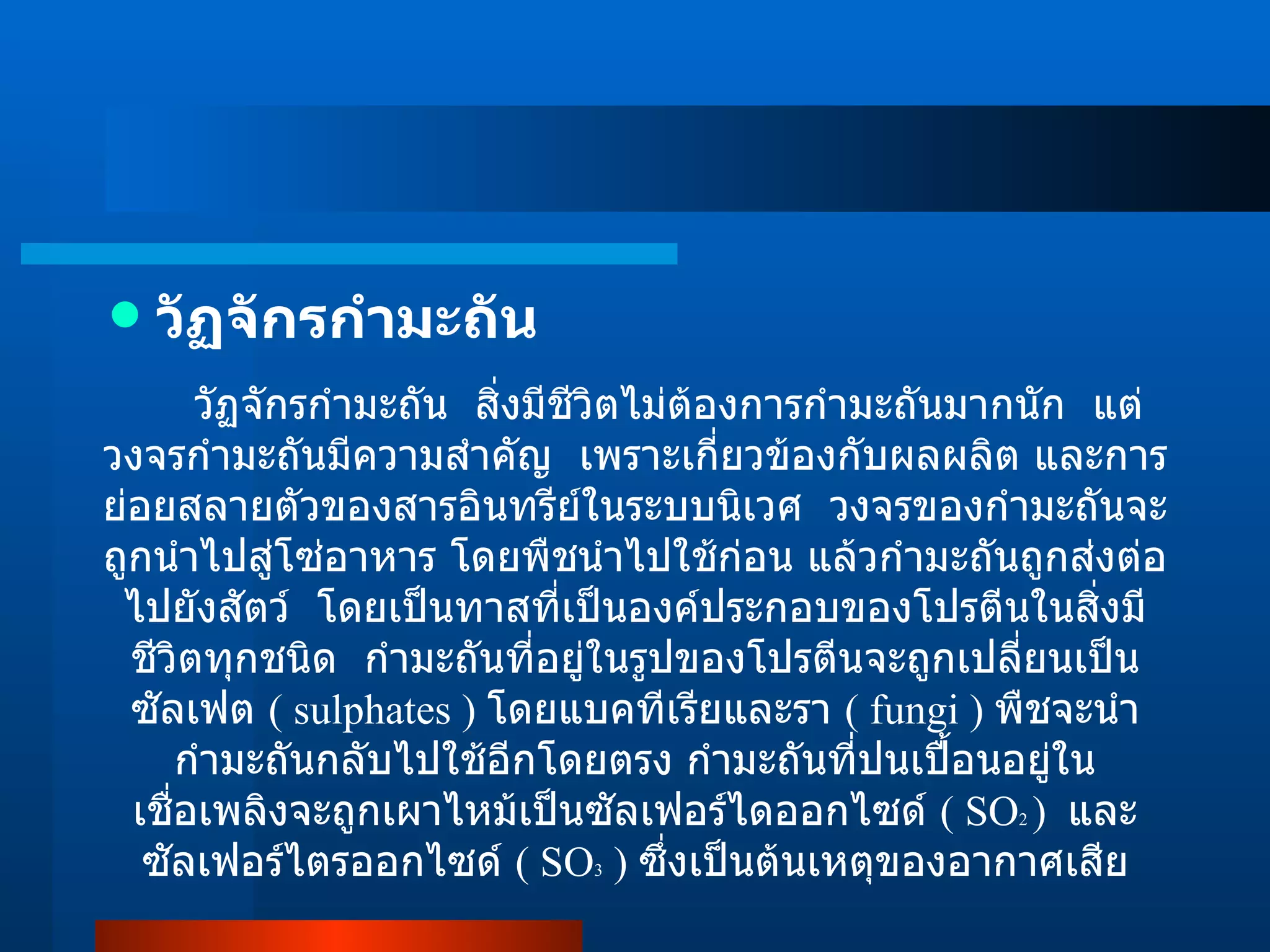 วัฏจักรกำมะถัน วัฏจักรกำมะถัน  สิ่งมีชีวิตไม่ต้องการกำมะถันมากนัก  แต่วงจรกำมะถันมีความสำคัญ  เพราะเกี่ยวข้องกับผลผลิต และการย่อยสลายตัวของสารอินทรีย์ในระบบนิเวศ  วงจรของกำมะถันจะถูกนำไปสู่โซ่อาหาร โดยพืชนำไปใช้ก่อน แล้วกำมะถันถูกส่งต่อไปยังสัตว์  โดยเป็นทาสที่เป็นองค์ประกอบของโปรตีนในสิ่งมีชีวิตทุกชนิด  กำมะถันที่อยู่ในรูปของโปรตีนจะถูกเปลี่ยนเป็นซัลเฟต  ( sulphates )   โดยแบคทีเรียและรา  ( fungi )  พืชจะนำกำมะถันกลับไปใช้อีกโดยตรง กำมะถันที่ปนเปื้อนอยู่ในเชื่อเพลิงจะถูกเผาไหม้เป็นซัลเฟอร์ไดออกไซด์  ( SO 2  )  และซัลเฟอร์ไตรออกไซด์  ( SO 3  )  ซึ่งเป็นต้นเหตุของอากาศเสีย 