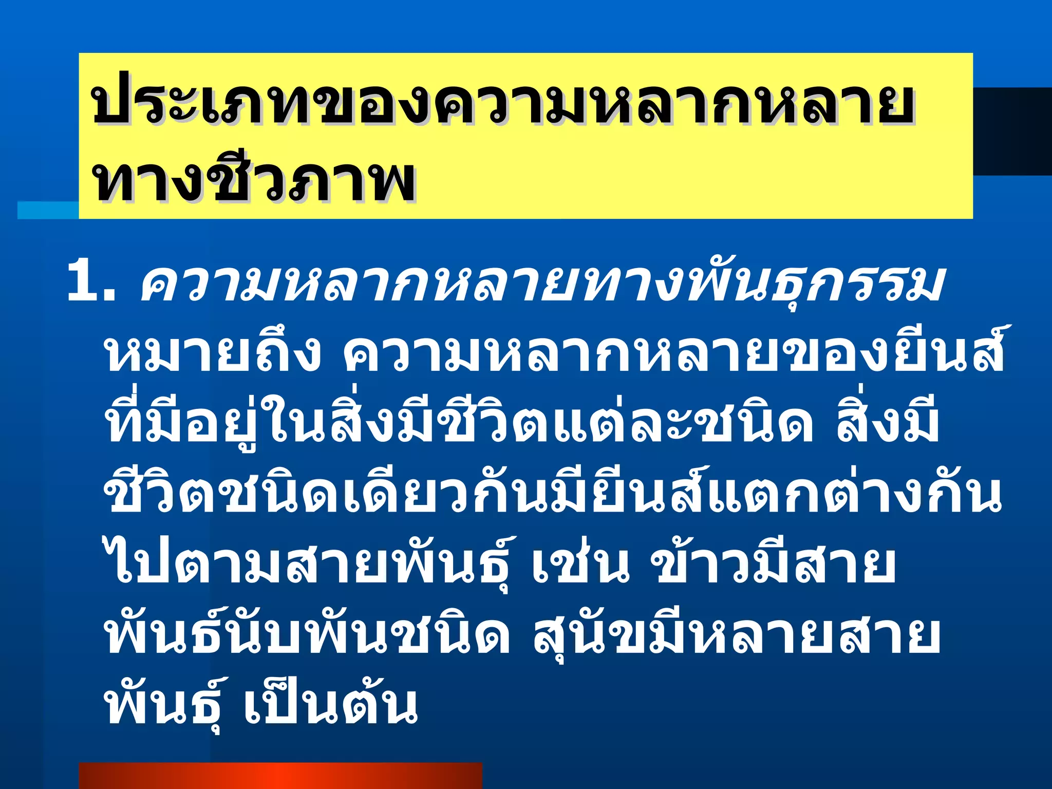 ประเภทของความหลากหลายทางชีวภาพ 1.  ความหลากหลายทางพันธุกรรม  หมายถึง ความหลากหลายของยีนส์ที่มีอยู่ในสิ่งมีชีวิตแต่ละชนิด สิ่งมีชีวิตชนิดเดียวกันมียีนส์แตกต่างกันไปตามสายพันธุ์ เช่น ข้าวมีสายพันธ์นับพันชนิด สุนัขมีหลายสายพันธุ์ เป็นต้น  