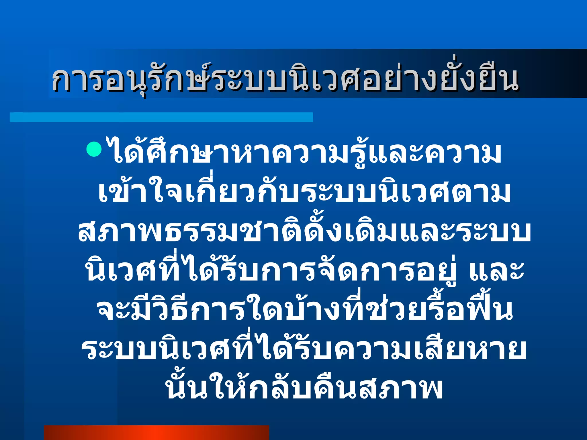การอนุรักษ์ระบบนิเวศอย่างยั่งยืน ได้ศึกษาหาความรู้และความเข้าใจเกี่ยวกับระบบนิเวศตามสภาพธรรมชาติดั้งเดิมและระบบนิเวศที่ได้รับการจัดการอยู่ และจะมีวิธีการใดบ้างที่ช่วยรื้อฟื้นระบบนิเวศที่ได้รับความเสียหายนั้นให้กลับคืนสภาพ 