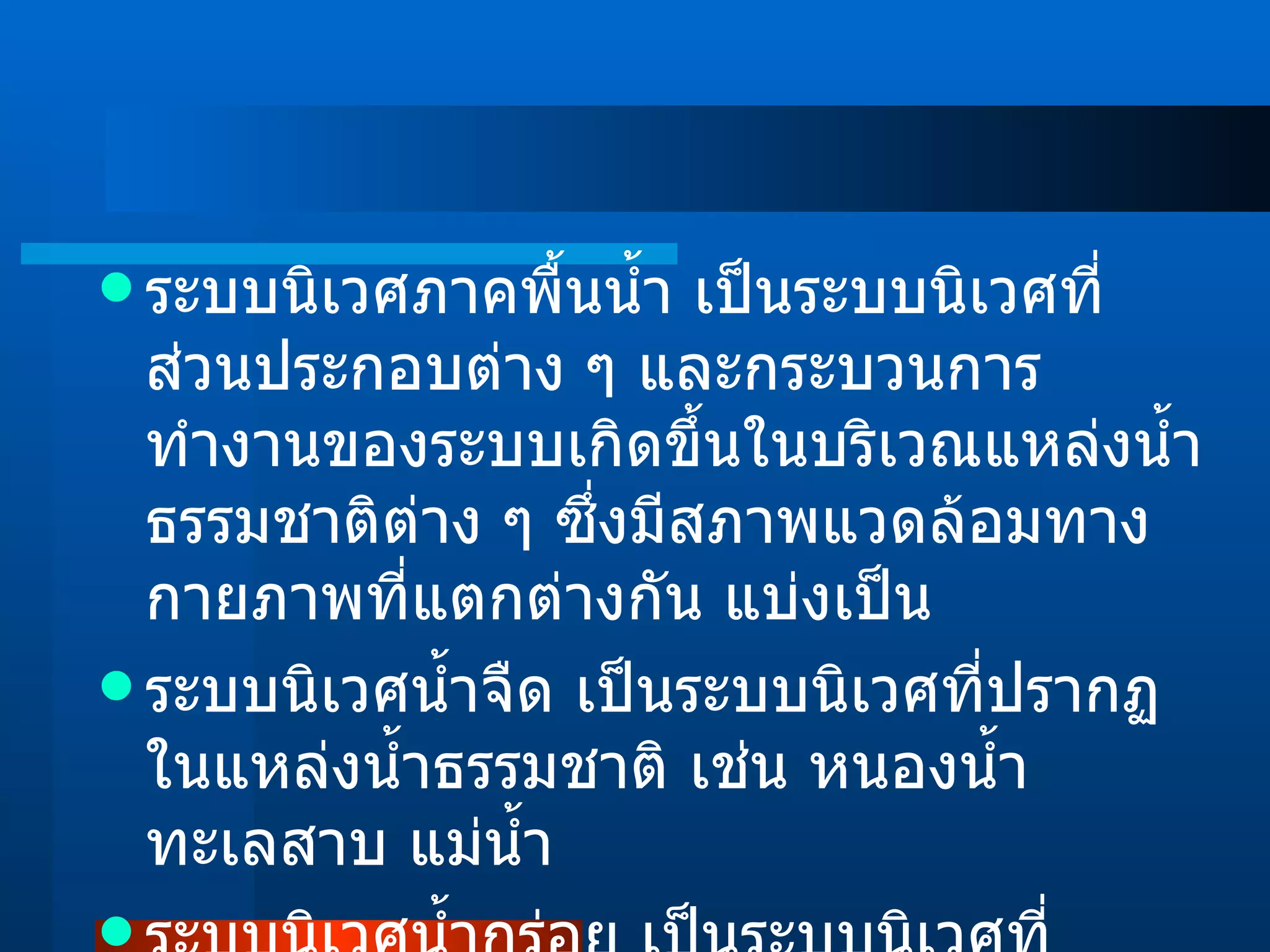 ระบบนิเวศภาคพื้นน้ำ เป็นระบบนิเวศที่ส่วนประกอบต่าง ๆ และกระบวนการทำงานของระบบเกิดขึ้นในบริเวณแหล่งน้ำธรรมชาติต่าง ๆ ซึ่งมีสภาพแวดล้อมทางกายภาพที่แตกต่างกัน แบ่งเป็น ระบบนิเวศน้ำจืด เป็นระบบนิเวศที่ปรากฏในแหล่งน้ำธรรมชาติ เช่น หนองน้ำ ทะเลสาบ แม่น้ำ ระบบนิเวศน้ำกร่อย เป็นระบบนิเวศที่ปรากฏอยู่ในแนวบริเวณที่เชื่อมต่อระหว่างระบบนิเวศน้ำจืดและน้ำเค็ม 