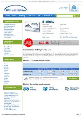 Buy Cooper Vision Biofinity Contact Lenses in Canada




                                                                                                                              Login / Register
                                                                                                                            Track Your Order




      Contact Lenses                 Shipping            About Us             FAQ          Contact Us                                                       Search


    Contact Lenses Canada
                                                                                       Biofinity
    1-2 Weeks Disposable                                                               Manufacturer:                         Cooper Vision
    3 Months Disposable                                                                Lenses per Package:                   6
    Daily Disposable                                                                   Recommended Replacement:              Monthly Disposable
    Monthly Disposable                                                                 Product Category:                     Biofinity
    Yearly Disposable
                                                                                       Wearing Schedule:                     Extended Wear
    Color Lenses
    Multifocal Lenses                                                                  Material, Water Content:              Comfilcon A, 48% water
    Special Effect Lenses
    Toric Lenses                                                                       Our Price:                            $34.45 CAD per Package

    Best Contacts
                                                                                                          Save 6% with the purchase of 4 or
    Manufacturers                                                               $32.45                    more packages.

    Bausch & Lomb
    Ciba Vision
    ColourVUE                                 Information on Biofinity Contact Lens
    Cooper Vision
    Freshkon                                  New Biofinity® contact lenses are made from a unique, naturally water-loving material that helps them stay moist
    Johnson & Johnson                         and comfortable all day long. Biofinity's revolutionary contact lens material is also highly breathable, allowing these
                                              contacts greater levels of oxygen to freely flow through the lens. These contacts also sold under the name of
                                              Harmony.

    Contacts Brands
                                              Biofinity Contact Lens Prescription

    Acuvue
    Air Optix
    Biofinity
    Biomedics                                                                Quantity          Power (Sphere)               Diameter                 Curve
    Encore
    Focus                                     Right Eye (OD)                     2 6              SELECT ONE 6                   14.0 6          SELECT ONE 6
    Frequency
                                              Left Eye (OS)                      2 6              SELECT ONE 6                   14.0 6          SELECT ONE 6
    Freshkon
    FreshLook
                                                          Need help entering your contact lens prescription?
    Lacelle
                                                          Call us at 1-888-980-LENS to speak to our on-site contact lens fitter.                 Add to Cart
    Proclear
    PureVision
    SofLens
                                              Biofinity Contact Lenses Guarantee

    Customer Favorites


    1 Day Acuvue Define
    1 Day Acuvue Moist 30 Pack
    1 Day Acuvue Moist 90 Pack
    1 Day Acuvue Moist for
    Astigmatism
    1 Day Acuvue TruEye 30 Pack
    1 Day Acuvue TruEye 90 Pack
    Acuvue Oasys
    Acuvue Oasys for Astigmatism
    Acuvue Oasys for Presbyopia
    Air Optix Aqua
    Air Optix for Astigmatism



http://www.bestcontacts.ca/product/1-Biofinity.php                                                                                                               Page 1 / 2
 