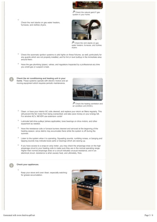 Check the natural gas/LP gas
                                                                                 system in your home.



                   Check the vent stacks on gas water heaters,
                   furnaces, and clothes dryers.




                                                                                   Check the vent stacks on gas
                                                                                water heaters, furnaces, and clothes
                                                                                dryers.



                   Check the automatic ignition systems or pilot lights on these fixtures, as well, particularly for
                   any guards which are not properly installed, and for lint or dust buildup in the immediate area
                   around them.

                   Have the gas plumbing (pipes), valves, and regulators inspected by a professional any time
                   you smell gas or suspect a leak.




              Check the air conditioning and heating unit in your
       8      home. These systems operate with electric motors and air
              moving equipment which requires periodic maintenance.




                                                                                     Check the heating ventilation and
                                                                                 air condition unit (HVAC).


                   Clean, or have your interior AC coils cleaned, and replace your return air filters regularly. This
                   will prevent the fan motor from being overworked, and also save money on your energy bill.
                   For window AC's, NEVER use extension cords!

                   Lubricate belt drive pulleys (where applicable), boss bearings on drive motors, and other
                   equipment as needed.

                   Have the resistance coils or furnace burners cleaned and serviced at the beginning of the
                   heating season, since debris may accumulate there while the system is off during the
                   summer.

                   Listen to the system when it is operating. Squealing sounds, rumbling noises, or banging and
                   tapping sounds may indicate loose parts or bearings which are seizing up.

                   If you have access to a snap-on amp meter, you may check the amperage draw on the high
                   amperage circuit to your heating coils to make sure they are in the normal operating range.
                   Higher than normal amperage draw on a circuit indicates unusual resistance, and in an
                   electrical circuit, resistance is what causes heat, and ultimately, fires.




              Check your appliances.
       9

                   Keep your stove and oven clean, especially watching
                   for grease accumulation.




Generated with www.html-to-pdf.net                                                                                       Page 3 / 8
 