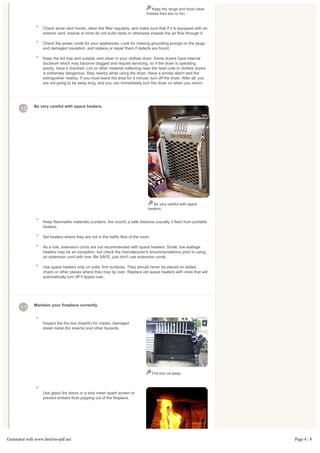 Keep the range and hood clean.
                                                                               Grease fires are no fun.



                   Check stove vent hoods, clean the filter regularly, and make sure that if it is equipped with an
                   exterior vent, insects or birds do not build nests or otherwise impede the air flow through it.

                   Check the power cords for your appliances. Look for missing grounding prongs on the plugs
                   and damaged insulation, and replace or repair them if defects are found.

                   Keep the lint trap and outside vent clean in your clothes dryer. Some dryers have internal
                   ductwork which may become clogged and require servicing, so if the dryer is operating
                   poorly, have it checked. Lint or other material collecting near the heat coils in clothes dryers
                   is extremely dangerous. Stay nearby while using the dryer. Have a smoke alarm and fire
                   extinguisher nearby. If you must leave the area for a minute, turn off the dryer. After all, you
                   are not going to be away long, and you can immediately turn the dryer on when you return.




              Be very careful with space heaters.
       10




                                                                                   Be very careful with space
                                                                                heaters.


                   Keep flammable materials (curtains, the couch) a safe distance (usually 3 feet) from portable
                   heaters.

                   Set heaters where they are not in the traffic flow of the room.

                   As a rule, extension cords are not recommended with space heaters. Small, low wattage
                   heaters may be an exception, but check the manufacturer's recommendations prior to using
                   an extension cord with one. Be SAFE, just don't use extension cords.

                   Use space heaters only on solid, firm surfaces. They should never be placed on tables,
                   chairs or other places where they may tip over. Replace old space heaters with ones that will
                   automatically turn off if tipped over.




              Maintain your fireplace correctly.
       11

                   Inspect the fire box (hearth) for cracks, damaged
                   sheet metal (for inserts) and other hazards.




                                                                                     Fire box cut away.




                   Use glass fire doors or a wire mesh spark screen to
                   prevent embers from popping out of the fireplace.




Generated with www.html-to-pdf.net                                                                                    Page 4 / 8
 