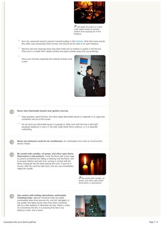 Use glass fire doors or a wire
                                                                                mesh spark screen to prevent
                                                                                embers from popping out of the
                                                                                fireplace.



                   Burn dry, seasoned wood to prevent creosote buildup in the chimney. Note that some woods,
                   like cedar, pop excessively when burned, and should not be used in an open fireplace.

                   Remove ash and unburned wood only when there are no embers or sparks in the fire box.
                   Place ash in a metal (NOT plastic bucket) and place outside away from any buildings.


                   Have your chimney inspected and cleaned at least once
                   a year.




              Never store flammable liquids near ignition sources.
       12
                   Keep gasoline, paint thinners, and other highly flammable liquids or materials in UL approved
                   containers and out of the house.

                   Do not store any flammable liquid in a garage or utility room with that has a pilot light
                   equipped appliance in use in it. Be safe, keep these items outdoors, or in a separate
                   outbuilding.




              Never use extension cords for air conditioners. An overheated cord is like an out-of-control
       13     electric heater.



              Be careful with candles, oil lamps, and other open flame
       14     illumination or decorations. Cover the flame with a wire cage
              to prevent something from falling or blowing onto the flame, and
              to prevent children and pets from coming in contact with the
              flame. Extinguish the fire when leaving the room, if even for a
              minute. After all, you'll be right back, and you can immediately
              relight the candle.



                                                                                         Be careful with candles, oil
                                                                                     lamps, and other open flame
                                                                                     illumination or decorations.




              Use caution with holiday decorations, particularly
       15     Christmas trees. Natural Christmas trees are highly
              combustible when they become dry, and old, damaged, or
              low quality tree lights cause many fires when combined
              with an under watered or otherwise dry tree. Watch a video
              of a Christmas tree fire. It is amazing how fast it can
              destroy a room, and a home.




Generated with www.html-to-pdf.net                                                                                      Page 5 / 8
 