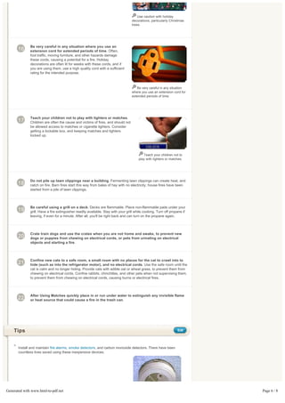 Use caution with holiday
                                                                                   decorations, particularly Christmas
                                                                                   trees.




              Be very careful in any situation where you use an
       16     extension cord for extended periods of time. Often,
              foot traffic, moving furniture, and other hazards damage
              these cords, causing a potential for a fire. Holiday
              decorations are often lit for weeks with these cords, and if
              you are using them, use a high quality cord with a sufficient
              rating for the intended purpose.



                                                                                      Be very careful in any situation
                                                                                   where you use an extension cord for
                                                                                   extended periods of time.




              Teach your children not to play with lighters or matches.
       17     Children are often the cause and victims of fires, and should not
              be allowed access to matches or cigarette lighters. Consider
              getting a lockable box, and keeping matches and lighters
              locked up.




                                                                                           Teach your children not to
                                                                                        play with lighters or matches.




              Do not pile up lawn clippings near a building. Fermenting lawn clippings can create heat, and
       18     catch on fire. Barn fires start this way from bales of hay with no electricity; house fires have been
              started from a pile of lawn clippings.



              Be careful using a grill on a deck. Decks are flammable. Place non-flammable pads under your
       19     grill. Have a fire extinguisher readily available. Stay with your grill while cooking. Turn off propane if
              leaving, if even for a minute. After all, you'll be right back and can turn on the propane again.




              Crate train dogs and use the crates when you are not home and awake, to prevent new
       20     dogs or puppies from chewing on electrical cords, or pets from urinating on electrical
              objects and starting a fire.



              Confine new cats to a safe room, a small room with no places for the cat to crawl into to
       21     hide (such as into the refrigerator motor), and no electrical cords. Use the safe room until the
              cat is calm and no longer hiding. Provide cats with edible oat or wheat grass, to prevent them from
              chewing on electrical cords. Confine rabbits, chinchillas, and other pets when not supervising them,
              to prevent them from chewing on electrical cords, causing burns or electrical fires.



              After Using Matches quickly place in or run under water to extinguish any invisible flame
       22     or heat source that could cause a fire in the trash can.




    Tips                                                                                                          Edit




       Install and maintain fire alarms, smoke detectors, and carbon monoxide detectors. There have been
       countless lives saved using these inexpensive devices.




Generated with www.html-to-pdf.net                                                                                         Page 6 / 8
 