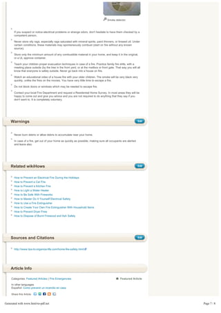 Smoke detector.



       If you suspect or notice electrical problems or strange odors, don't hesitate to have them checked by a
       competent person.

       Never store oily rags, especially rags saturated with mineral spirits, paint thinners, or linseed oil. Under
       certain conditions, these materials may spontaneously combust (start on fire without any known
       source).

       Store only the minimum amount of any combustible material in your home, and keep it in the original,
       or a UL approve container.

       Teach your children proper evacuation techniques in case of a fire. Practice family fire drills, with a
       meeting place outside (by the tree in the front yard, or at the mailbox or front gate. That way you will all
       know that everyone is safely outside. Never go back into a house on fire.

       Watch an educational video of a house fire with your older children. The smoke will be very black very
       quickly, unlike the fires on the movies. You have very little time to escape a fire.

       Do not block doors or windows which may be needed to escape fire.

       Contact your local Fire Department and request a Residential Home Survey. In most areas they will be
       happy to come out and give you advice and you are not required to do anything that they say if you
       don't want to. It is completely voluntary.




    Warnings                                                                                                     Edit




       Never burn debris or allow debris to accumulate near your home.

       In case of a fire, get out of your home as quickly as possible, making sure all occupants are alerted
       and leave also.




    Related wikiHows                                                                                             Edit



       How to Prevent an Electrical Fire During the Holidays
       How to Prevent a Car Fire
       How to Prevent a Kitchen Fire
       How to Light a Water Heater
       How to Be Safe With Fireworks
       How to Master Do It Yourself Electrical Safety
       How to Use a Fire Extinguisher
       How to Create Your Own Fire Extinguisher With Household Items
       How to Prevent Dryer Fires
       How to Dispose of Burnt Firewood and Ash Safely




    Sources and Citations                                                                                        Edit



       http://www.tips-to-organize-life.com/home-fire-safety.html




    Article Info

     Categories: Featured Articles | Fire Emergencies                                             Featured Article

     In other languages
     Español: Como prevenir un incendio en casa

     Share this Article:


Generated with www.html-to-pdf.net                                                                                      Page 7 / 8
 