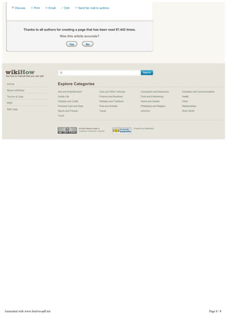 Discuss           Print       Email           Edit         Send fan mail to authors




                Thanks to all authors for creating a page that has been read 97,442 times.

                                               Was this article accurate?

                                                            Yes          No




                                                                                                                         Search
the how to manual that you can edit


 Home                                         Explore Categories
 About wikiHow
                                              Arts and Entertainment                  Cars and Other Vehicles          Computers and Electronics   Education and Communications

 Terms of Use                                 Family Life                             Finance and Business             Food and Entertaining       Health
                                              Hobbies and Crafts                      Holidays and Traditions          Home and Garden             Other
 RSS
                                              Personal Care and Style                 Pets and Animals                 Philosophy and Religion     Relationships
 Site map
                                              Sports and Fitness                      Travel                           wikiHow                     Work World
                                              Youth




                                                                   All text shared under a                      Powered by Mediawiki.
                                                                   Creative Commons License.




Generated with www.html-to-pdf.net                                                                                                                                        Page 8 / 8
 