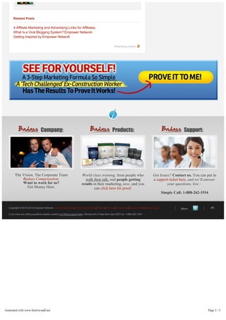 Related Posts


          4 Affiliate Marketing and Advertising Links for Affiliates.
          What Is a Viral Blogging System? Empower Network
          Getting Inspired by Empower Network

                                                                                                         Powered by Livefyre




 




                                    Company:                                                           Products:                                                 Support:




           The Vision, The Corporate Team                                 World class training, from people who                           Got Issues? Contact us. You can put in
               Badass Compensation                                          walk their talk, real people getting                          a support ticket here, and we’ll answer
               Want to work for us?                                       results in their marketing, now, and you                                 your questions, live :
                  Get Money Here.                                                  can click here for proof.
                                                                                                                                                    Simply Call: 1-888-262-1934


      Copyright © 2010-2012 Empower Network. Income Disclaimer | Terms & Conditions | Refund | Privacy | Contact Us | Support Desk | Member Login              Share

      If you have any billing questions please contact our billing support team. Monday thru Friday 9am-5pm (EST) at: 1-888-262-1934




    Generated with www.html-to-pdf.net                                                                                                                                        Page 3 / 3
 
