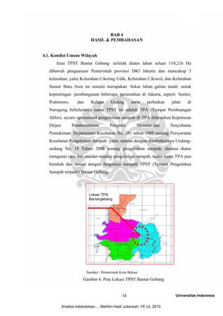 34



                                     BAB 4
                             HASIL & PEMBAHASAN


4.1. Kondisi Umum Wilayah
      Area TPST Bantar Gebang terletak diatas lahan seluas 110,216 Ha
   dibawah penguasaan Pemerintah provinsi DKI Jakarta dan mencakup 3
   kelurahan, yaitu Kelurahan Ciketing Udik, Kelurahan Cikiwul, dan Kelurahan
   Sumur Batu. Area ini semula merupakan bekas lahan galian tanah untuk
   kepentingan pembangunan beberapa perumahan di Jakarta, seperti Sunter,
   Podomoro,         dan     Kelapa      Gading       serta    perbaikan   jalan   di
   Narogong. Sebelumnya nama TPST ini adalah TPA (Tempat Pembuangan
   Akhir), secara operasional pengelolaan sampah di TPA didasarkan Keputusan
   Dirjen         Pemberantasan          Penyakit        Menular dan       Penyehatan
   Pemukiman Departemen Kesehatan No. 281 tahun 1989 tentang Persyaratan
   Kesehatan Pengelolaan Sampah yaitu, namun dengan diterbitkannya Undang-
   undang No. 18 Tahun 2008 tentang pengelolaan sampah, dimana diatur
   mengenai cara dan standar-standar pengelolaan sampah, maka nama TPA pun
   berubah dan sesuai dengan fungsinya menjadi TPST (Tempat Pengolahan
   Sampah terpadu) Bantar Gebang.




                            Lokasi TPA
                            Bantargebang




                           Sumber : Pemerintah Kota Bekasi
                        Gambar 6. Peta Lokasi TPST Bantar Gebang


                                                34                           Universitas Indonesia

            Analisis keberadaan..., Marthin Hadi Juliansah, FE UI, 2010.
 