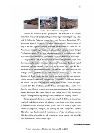 35




                          Gambar 7. Kondisi TPST Bantar Gebang (2010)

   Menurut Sri Bebassari (2008) persetujuan DPR terhadap RUU Sampah
merupakan “titik awal” yang baru bagi sistem pengelolaan sampah yang lebih
baik di Indonesia. Sekarang tinggal menyusun Peraturan Pemerintah (PP),
Keputusan Menteri (Kepmen), Peraturan Daerah (Perda), hingga aturan di
tingkat RW saja, agar UU sampah bisa lebih cepat diterapkan. Selain itu, UU
Pengelolaan Sampah juga merupakan upaya untuk menutup semua Tempat
Pembuangan Akhir (TPA) yang menggunakan sistem open dumping, yakni
pembuangan sampah di lahan tanah lapang tanpa ada pengolahan lebih lanjut.
   Sebagian besar TPA di Indonesia saat ini masih menggunakan sistem open
dumping, padahal sistem ini sangat tidak ramah lingkungan dan tidak efektif
menangani volume sampah yang terus menggunung dari hari ke hari.
Resistensi sosial terhadap keberadaan TPA jenis ini juga terus mengalir dari
berbagai tempat, penduduk sekitar TPA umumnya tidak setuju ada TPA open
dumping di dekat rumah mereka, karena bau serta penyakit dari gunung-
gunung sampah itu sangatlah mengganggu. Dengan UU Pengelolaan Sampah
ini, semua TPA open dumping akan ditutup dalam waktu 5 tahun ke depan.
(dikutip dari Ella Syafputri, 2008). Biaya penutupan TPA sistem open
dumping akan dibiayai bersama-sama antara pemerintah pusat dan pemerintah
daerah. Penutupan TPA akan dibiayai oleh APBN dan APBD, disesuaikan
dengan kemampuan masing-masing daerah dan kapasitas tampung sampah.
   Dengan payung hukum ini, pengelolaan sampah di Indonesia diharapkan
bisa lebih baik, karena selama ini sebagian besar sistem pengelolaan sampah
di Indonesia masih bertumpu kepada pendekatan akhir (end of pipe) yaitu
sampah dikumpulkan, diangkut, lalu dibuang ke TPA. Dengan UU sampah
diharapkan juga dapat mengubah paradigma end of pipe ini sehingga sampah
tidak lagi dilihat sebagai barang tak berguna tapi justru barang yang memiliki
nilai ekonomis bila diolah dengan tepat.


                                                                        Universitas Indonesia

      Analisis keberadaan..., Marthin Hadi Juliansah, FE UI, 2010.
 