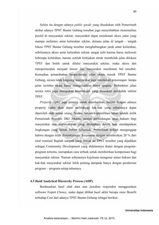 40



      Selain itu dengan adanya public goods yang disediakan oleh Pemerintah
   akibat adanya TPST Bantar Gebang tersebut juga menyebabkan eksternalitas
   positif di masyarakat sekitar, masyarakat dapat menikmati akses jalan yang
   mampu melintasi antar kelurahan sekitar, dimana jalan di tengah – tengah
   lokasi TPST Bantar Gebang tersebut menghubungkan jarak antar kelurahan,
   sebelumnya akses antar kelurahan sekitar sangat sulit karena harus melewati
   beberapa kelurahan, namun setelah kebijakan untuk membelah jalan dilokasi
   TPST dan boleh untuk dilalui masyarakat sekitar, maka akses dan
   transportasipun menjadi lancar dan masyarakat menikmati hal tersebut.
   Kemudian penambahan lampu-lampu jalan akses masuk TPST Bantar
   Gebang, secara tidak langsung masyarakat juga menikmati penerangan lampu
   jalan tersebut tanpa harus mengeluarkan biaya apapun. Perbaikkan jalan
   secara rutin juga merupakan keuntungan yang dirasakan penduduk sekitar
   TPST.
      Property rights juga penting untuk diperhatikan, karena dengan adanya
   property rights akan dapat melindungi hak-hak yang seharusnya dapat
   diperoleh oleh setiap orang. Secara hukum kepemilikan lahan adalah milik
   Pemerintah Provinsi DKI Jakarta, namun perlindungan akan hukum bagi
   masyarakat dan aturan-aturan yang ditetapkan dalam hak mendapatkan
   lingkungan yang bersih belum terbentuk. Pemerintah terkait menganggap
   bahwa dengan telah disepakatinya kerjasama dengan memberikan 20 % dari
   total nominal Rupiah sampah yang masuk ke TPST tersebut yang dijadikan
   sebagai Community Development yang didalamnya diatur dengan program-
   program tertentu, merupakan cara terbaik untuk memberikan kompensasi bagi
   masyarakat sekitar. Namun sebenarnya kejelasan mengenai status hukum dan
   hak-hak masyarakat sekitar lebih penting daripada hanya dengan pemberian
   program – program setiap tahunnya.


4.3 Hasil Analytical Hierarchy Process (AHP)
      Berdasarkan hasil olah data atas jawaban responden menggunakan
   software Expert Choice, maka dapat dilihat hasil akhir berupa rasio Benefit
   terhadap Cost dari adanya TPST Bantar Gebang sebagai berikut:


                                                                          Universitas Indonesia

           Analisis keberadaan..., Marthin Hadi Juliansah, FE UI, 2010.
 