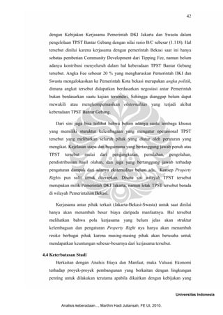 42



   dengan Kebijakan Kerjasama Pemerintah DKI Jakarta dan Swasta dalam
   pengelolaan TPST Bantar Gebang dengan nilai rasio B/C sebesar (1.118). Hal
   tersebut dinilai karena kerjasama dengan pemerintah Bekasi saat ini hanya
   sebatas pemberian Community Development dari Tipping Fee, namun belum
   adanya kontribusi menyeluruh dalam hal keberadaan TPST Bantar Gebang
   tersebut. Angka Fee sebesar 20 % yang mengharuskan Pemerintah DKI dan
   Swasta mengalokasikan ke Pemerintah Kota bekasi merupakan angka politik,
   dimana angkat tersebut didapatkan berdasarkan negosiasi antar Pemerintah
   bukan berdasarkan suatu kajian tersendiri. Sehingga dianggap belum dapat
   mewakili atau mengkompensasikan eksternalitas yang terjadi akibat
   keberadaan TPST Bantar Gebang.

      Dari sini juga bisa terlihat bahwa belum adanya suatu lembaga khusus
   yang memiliki sturuktur kelembagaan yang mengatur operasional TPST
   tersebut yang melibatkan seluruh pihak yang diatur oleh peraturan yang
   mengikat. Kejelasan siapa dan bagaimana yang bertanggung jawab penuh atas
   TPST     tersebut   mulai     dari   pengangkutan,      pemilahan,    pengolahan,
   pendistribusian hasil olahan, dan juga yang bertanggung jawab terhadap
   pengaturan dampak dari adanya eksternalitas belum ada, Konsep Property
   Rights pun sulit untuk diterapkan. Disatu sisi wilayah TPST tersebut
   merupakan milik Pemerintah DKI Jakarta, namun letak TPST tersebut berada
   di wilayah Pemerintahan Bekasi.

      Kerjasama antar pihak terkait (Jakarta-Bekasi-Swasta) untuk saat dinilai
   hanya akan menambah besar biaya daripada manfaatnya. Hal tersebut
   melihatkan bahwa pola kerjasama yang belum jelas akan struktur
   kelembagaan dan pengaturan Property Right nya hanya akan menambah
   resiko berbagai pihak karena masing-masing pihak akan berusaha untuk
   mendapatkan keuntungan sebesar-besarnya dari kerjasama tersebut.

4.4 Keterbatasan Studi
      Berkaitan dengan Analsis Biaya dan Manfaat, maka Valuasi Ekonomi
   terhadap proyek-proyek pembangunan yang berkaitan dengan lingkungan
   penting untuk dilakukan terutama apabila dikaitkan dengan kebijakan yang


                                                                            Universitas Indonesia

          Analisis keberadaan..., Marthin Hadi Juliansah, FE UI, 2010.
 