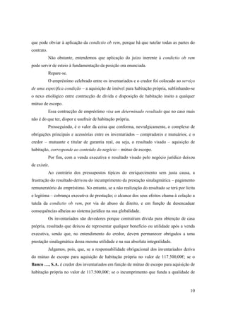 que pode obviar à aplicação da condictio ob rem, porque há que tutelar todas as partes do
contrato.
            Não obstante, entendemos que aplicação do juízo inerente à condictio ob rem
pode servir de esteio à fundamentação da posição ora enunciada.
            Repare-se.
            O empréstimo celebrado entre os inventariados e o credor foi colocado ao serviço
de uma específica condição – a aquisição de imóvel para habitação própria, sublinhando-se
o nexo etiológico entre contracção de dívida e disposição de habitação ínsito a qualquer
mútuo de escopo.
            Essa contracção de empréstimo visa um determinado resultado que no caso mais
não é do que ter, dispor e usufruir de habitação própria.
            Prosseguindo, é o valor da coisa que conforma, nevralgicamente, o complexo de
obrigações principais e acessórias entre os inventariados – compradores e mutuários; e o
credor – mutuante e titular de garantia real, ou seja, o resultado visado – aquisição de
habitação, corresponde ao conteúdo do negócio – mútuo de escopo.
            Por fim, com a venda executiva o resultado visado pelo negócio jurídico deixou
de existir.
            Ao contrário dos pressupostos típicos do enriquecimento sem justa causa, a
frustração do resultado derivou do incumprimento da prestação sinalagmática – pagamento
remuneratório do empréstimo. No entanto, se a não realização do resultado se terá por lícita
e legitima – cobrança executiva de prestação; o alcance dos seus efeitos chama à colação a
tutela da condictio ob rem, por via do abuso de direito, e em função de desencadear
consequências alheias ao sistema jurídico na sua globalidade.
            Os inventariados são devedores porque contraíram dívida para obtenção de casa
própria, resultado que deixou de representar qualquer benefício ou utilidade após a venda
executiva, sendo que, no entendimento do credor, devem permanecer obrigados a uma
prestação sinalagmática dessa mesma utilidade e na sua absoluta integralidade.
            Julgamos, pois, que, se a responsabilidade obrigacional dos inventariados deriva
do mútuo de escopo para aquisição de habitação própria no valor de 117.500,00€; se o
Banco …, S.A. é credor dos inventariados em função de mútuo de escopo para aquisição de
habitação própria no valor de 117.500,00€; se o incumprimento que funda a qualidade de



                                                                                         10
 