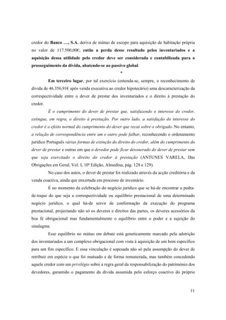 credor do Banco …, S.A. deriva de mútuo de escopo para aquisição de habitação própria
no valor de 117.500,00€; então a perda desse resultado pelos inventariados e a
aquisição dessa utilidade pelo credor deve ser considerada e contabilizada para o
prosseguimento da dívida, abatendo-se ao passivo global.
                                                   *
          Em terceiro lugar, por tal exercício (entenda-se, sempre, o reconhecimento de
dívida de 46.356,91€ após venda executiva ao credor hipotecário) uma descaracterização da
correspectividade entre o dever de prestar dos inventariados e o direito à prestação do
credor.
          É o cumprimento do dever de prestar que, satisfazendo o interesse do credor,
extingue, em regra, o direito à prestação. Por outro lado, a satisfação do interesse do
credor é o efeito normal do cumprimento do dever que recai sobre o obrigado. No entanto,
a relação de correspondência entre um e outro pode falhar, reconhecendo o ordenamento
jurídico Português várias formas de extinção do direito do credor, além do cumprimento do
dever de prestar e outras em que o devedor pode ficar desonerado do dever de prestar sem
que seja exercitado o direito do credor à prestação (ANTUNES VARELA, Das
Obrigações em Geral, Vol. I, 10ª Edição, Almedina, pág. 128 e 129).
          No caso dos autos, o dever de prestar foi realizado através da acção creditória e da
venda coactiva, ainda que enxertada em processo de inventário.
          É no momento da celebração do negócio jurídico que se há-de encontrar a pedra-
de-toque do que seja a correspectividade ou equilíbrio prestacional de uma determinado
negócio jurídico, o qual há-de servir de conformação da execução do programa
prestacional, projectando não só os deveres e direitos das partes, os deveres acessórios da
boa fé obrigacional mas fundamentalmente o equilíbrio entre o poder e a sujeição do
sinalagma.
          Esse equilíbrio no mútuo em debate está geneticamente marcado pela adstrição
dos inventariados a um complexo obrigacional com vista à aquisição de um bem específico
para um fim específico. E essa vinculação é sopesada não só pela assumpção do dever de
retribuir em espécie o que foi mutuado e de forma remunerada, mas também concedendo
aquele credor com um privilégio sobre a regra geral da responsabilização do património dos
devedores, garantido o pagamento da dívida assumida pelo esforço coactivo do próprio



                                                                                           11
 