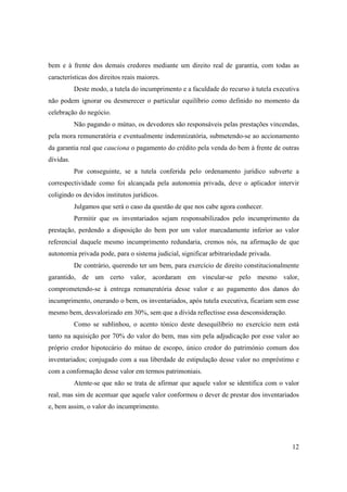 bem e à frente dos demais credores mediante um direito real de garantia, com todas as
características dos direitos reais maiores.
           Deste modo, a tutela do incumprimento e a faculdade do recurso à tutela executiva
não podem ignorar ou desmerecer o particular equilíbrio como definido no momento da
celebração do negócio.
           Não pagando o mútuo, os devedores são responsáveis pelas prestações vincendas,
pela mora remuneratória e eventualmente indemnizatória, submetendo-se ao accionamento
da garantia real que cauciona o pagamento do crédito pela venda do bem à frente de outras
dívidas.
           Por conseguinte, se a tutela conferida pelo ordenamento jurídico subverte a
correspectividade como foi alcançada pela autonomia privada, deve o aplicador intervir
coligindo os devidos institutos jurídicos.
           Julgamos que será o caso da questão de que nos cabe agora conhecer.
           Permitir que os inventariados sejam responsabilizados pelo incumprimento da
prestação, perdendo a disposição do bem por um valor marcadamente inferior ao valor
referencial daquele mesmo incumprimento redundaria, cremos nós, na afirmação de que
autonomia privada pode, para o sistema judicial, significar arbitrariedade privada.
           De contrário, querendo ter um bem, para exercício de direito constitucionalmente
garantido, de um certo valor, acordaram em vincular-se pelo mesmo valor,
comprometendo-se à entrega remuneratória desse valor e ao pagamento dos danos do
incumprimento, onerando o bem, os inventariados, após tutela executiva, ficariam sem esse
mesmo bem, desvalorizado em 30%, sem que a dívida reflectisse essa desconsideração.
           Como se sublinhou, o acento tónico deste desequilíbrio no exercício nem está
tanto na aquisição por 70% do valor do bem, mas sim pela adjudicação por esse valor ao
próprio credor hipotecário do mútuo de escopo, único credor do património comum dos
inventariados; conjugado com a sua liberdade de estipulação desse valor no empréstimo e
com a conformação desse valor em termos patrimoniais.
           Atente-se que não se trata de afirmar que aquele valor se identifica com o valor
real, mas sim de acentuar que aquele valor conformou o dever de prestar dos inventariados
e, bem assim, o valor do incumprimento.




                                                                                         12
 