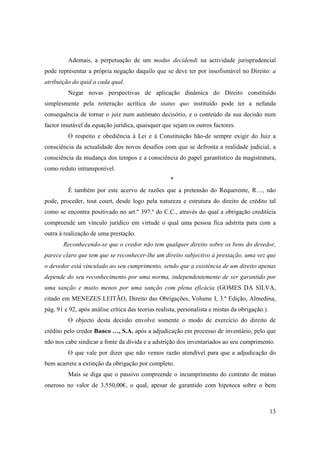 Ademais, a perpetuação de um modus decidendi na actividade jurisprudencial
pode representar a própria negação daquilo que se deve ter por insofismável no Direito: a
atribuição do quid a cada qual.
         Negar novas perspectivas de aplicação dinâmica do Direito constituído
simplesmente pela reiteração acrítica do status quo instituído pode ter a nefanda
consequência de tornar o juiz num autómato decisório, e o conteúdo da sua decisão num
factor imutável da equação jurídica, quaisquer que sejam os outros factores.
         O respeito e obediência à Lei e à Constituição hão-de sempre exigir do Juiz a
consciência da actualidade dos novos desafios com que se defronta a realidade judicial, a
consciência da mudança dos tempos e a consciência do papel garantístico da magistratura,
como reduto intransponível.
                                                    *
         É também por este acervo de razões que a pretensão do Requerente, R…, não
pode, proceder, tout court, desde logo pela natureza e estrutura do direito de crédito tal
como se encontra positivado no art.º 397.º do C.C., através do qual a obrigação creditícia
compreende um vínculo jurídico em virtude o qual uma pessoa fica adstrita para com a
outra à realização de uma prestação.
       Reconhecendo-se que o credor não tem qualquer direito sobre os bens do devedor,
parece claro que tem que se reconhecer-lhe um direito subjectivo à prestação, uma vez que
o devedor está vinculado ao seu cumprimento, sendo que a existência de um direito apenas
depende do seu reconhecimento por uma norma, independentemente de ser garantido por
uma sanção e muito menos por uma sanção com plena eficácia (GOMES DA SILVA,
citado em MENEZES LEITÃO, Direito das Obrigações, Volume I, 3.ª Edição, Almedina,
pág. 91 e 92, após análise crítica das teorias realista, personalista e mistas da obrigação.).
         O objecto desta decisão envolve somente o modo de exercício do direito de
crédito pelo credor Banco …, S.A. após a adjudicação em processo de inventário, pelo que
não nos cabe sindicar a fonte da dívida e a adstrição dos inventariados ao seu cumprimento.
         O que vale por dizer que não vemos razão atendível para que a adjudicação do
bem acarrete a extinção da obrigação por completo.
         Mais se diga que o passivo compreende o incumprimento do contrato de mútuo
oneroso no valor de 3.550,00€, o qual, apesar de garantido com hipoteca sobre o bem



                                                                                                 13
 