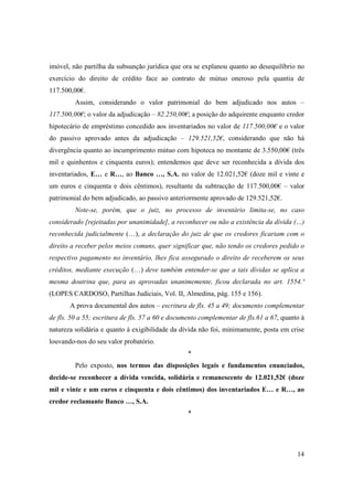 imóvel, não partilha da subsunção jurídica que ora se explanou quanto ao desequilíbrio no
exercício do direito de crédito face ao contrato de mútuo oneroso pela quantia de
117.500,00€.
         Assim, considerando o valor patrimonial do bem adjudicado nos autos –
117.500,00€; o valor da adjudicação – 82.250,00€; a posição do adquirente enquanto credor
hipotecário de empréstimo concedido aos inventariados no valor de 117.500,00€ e o valor
do passivo aprovado antes da adjudicação – 129.521,52€, considerando que não há
divergência quanto ao incumprimento mútuo com hipoteca no montante de 3.550,00€ (três
mil e quinhentos e cinquenta euros); entendemos que deve ser reconhecida a dívida dos
inventariados, E… e R…, ao Banco …, S.A. no valor de 12.021,52€ (doze mil e vinte e
um euros e cinquenta e dois cêntimos), resultante da subtracção de 117.500,00€ – valor
patrimonial do bem adjudicado, ao passivo anteriormente aprovado de 129.521,52€.
         Note-se, porém, que o juiz, no processo de inventário limita-se, no caso
considerado [rejeitadas por unanimidade], a reconhecer ou não a existência da dívida (…)
reconhecida judicialmente (…), a declaração do juiz de que os credores ficariam com o
direito a receber pelos meios comuns, quer significar que, não tendo os credores pedido o
respectivo pagamento no inventário, lhes fica assegurado o direito de receberem os seus
créditos, mediante execução (…) deve também entender-se que a tais dívidas se aplica a
mesma doutrina que, para as aprovadas unanimemente, ficou declarada no art. 1554.º
(LOPES CARDOSO, Partilhas Judiciais, Vol. II, Almedina, pág. 155 e 156).
       A prova documental dos autos – escritura de fls. 45 a 49; documento complementar
de fls. 50 a 55; escritura de fls. 57 a 60 e documento complementar de fls.61 a 67, quanto à
natureza solidária e quanto à exigibilidade da dívida não foi, minimamente, posta em crise
louvando-nos do seu valor probatório.
                                                  *
         Pelo exposto, nos termos das disposições legais e fundamentos enunciados,
decide-se reconhecer a dívida vencida, solidária e remanescente de 12.021,52€ (doze
mil e vinte e um euros e cinquenta e dois cêntimos) dos inventariados E… e R…, ao
credor reclamante Banco …, S.A.
                                                  *




                                                                                         14
 