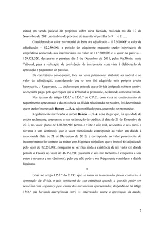 euros) em venda judicial de propostas sobre carta fechada, realizada no dia 10 de
Novembro de 2011, no âmbito do processo de inventário/partilha de R… e E ….
       Considerando o valor patrimonial do bem ora adjudicado – 117.500,00€; o valor da
adjudicação – 82.250,00€; a posição do adquirente enquanto credor hipotecário de
empréstimo concedido aos inventariados no valor de 117.500,00€ e o valor do passivo –
129.521,52€, designa-se o próximo dia 5 de Dezembro de 2011, pelas 9h.30min. neste
Tribunal, para a realização de conferência de interessados com vista à deliberação de
aprovação e pagamento do passivo.
       Na conferência consequente, face ao valor patrimonial atribuído ao imóvel e ao
valor da adjudicação, considerando que o bem foi adquirido pelo próprio credor
hipotecário, o Requerente, …, declarou que entende que a dívida designada sobre o passivo
se encontra paga, pelo que requer que o Tribunal se pronuncie, declarando a mesma remida.
       Nos termos do artigo 1355.º e 1356.º do C.P.C., com vista ao conhecimento do
requerimento apresentado e da existência da dívida relacionada no passivo, foi determinado
que o credor/interessado Banco …, S.A. seja notificado para, querendo, se pronunciar.
       Regularmente notificado, o credor Banco …, S.A. veio alegar que, na qualidade de
credor reclamante, apresentou a sua reclamação de créditos, à data de 21 de Dezembro de
2010, no valor global de 128.606,91€ (cento e vinte e oito mil, seiscentos e seis euros e
noventa e um cêntimos); que o valor mencionado corresponde ao valor em divida à
mencionada data de 21 de Dezembro de 2010, e corresponde ao valor proveniente do
incumprimento do contrato de mútuo com Hipoteca subjudice; que o imóvel foi adjudicado
pelo valor de 82.250,00€, porquanto se verifica ainda a existência de um valor em divida
perante o Credor no valor de 46.356,91€ (quarenta e seis mil trezentos e cinquenta e seis
euros e noventa e um cêntimos), pelo que não pode o ora Requerente considerar a divida
liquidada.
                                                *
       Lê-se no artigo 1355.º do C.P.C. que se todos os interessados forem contrários à
aprovação da dívida, o juiz conhecerá da sua existência quando a questão puder ser
resolvida com segurança pelo exame dos documentos apresentados, dispondo-se no artigo
1556.º que havendo divergências entre os interessados sobre a aprovação da dívida,




                                                                                        2
 