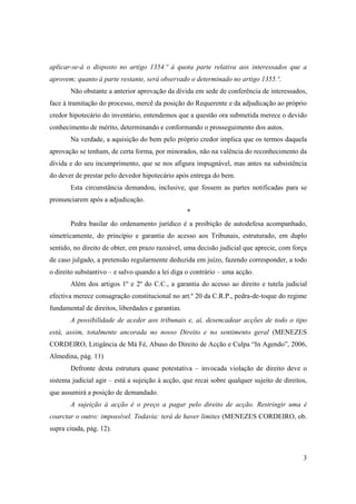 aplicar-se-á o disposto no artigo 1354.º à quota parte relativa aos interessados que a
aprovem; quanto á parte restante, será observado o determinado no artigo 1355.º.
       Não obstante a anterior aprovação da dívida em sede de conferência de interessados,
face à tramitação do processo, mercê da posição do Requerente e da adjudicação ao próprio
credor hipotecário do inventário, entendemos que a questão ora submetida merece o devido
conhecimento de mérito, determinando e conformando o prosseguimento dos autos.
       Na verdade, a aquisição do bem pelo próprio credor implica que os termos daquela
aprovação se tenham, de certa forma, por minorados, não na valência do reconhecimento da
dívida e do seu incumprimento, que se nos afigura impugnável, mas antes na subsistência
do dever de prestar pelo devedor hipotecário após entrega do bem.
       Esta circunstância demandou, inclusive, que fossem as partes notificadas para se
pronunciarem após a adjudicação.
                                                   *
       Pedra basilar do ordenamento jurídico é a proibição de autodefesa acompanhado,
simetricamente, do princípio e garantia do acesso aos Tribunais, estruturado, em duplo
sentido, no direito de obter, em prazo razoável, uma decisão judicial que aprecie, com força
de caso julgado, a pretensão regularmente deduzida em juízo, fazendo corresponder, a todo
o direito substantivo – e salvo quando a lei diga o contrário – uma acção.
       Além dos artigos 1º e 2º do C.C., a garantia do acesso ao direito e tutela judicial
efectiva merece consagração constitucional no art.º 20 da C.R.P., pedra-de-toque do regime
fundamental de direitos, liberdades e garantias.
       A possibilidade de aceder aos tribunais e, aí, desencadear acções de todo o tipo
está, assim, totalmente ancorada no nosso Direito e no sentimento geral (MENEZES
CORDEIRO, Litigância de Má Fé, Abuso do Direito de Acção e Culpa “In Agendo”, 2006,
Almedina, pág. 11)
       Defronte desta estrutura quase potestativa – invocada violação de direito deve o
sistema judicial agir – está a sujeição à acção, que recai sobre qualquer sujeito de direitos,
que assumirá a posição de demandado.
       A sujeição à acção é o preço a pagar pelo direito de acção. Restringir uma é
coarctar o outro: impossível. Todavia: terá de haver limites (MENEZES CORDEIRO, ob.
supra citada, pág. 12).



                                                                                            3
 