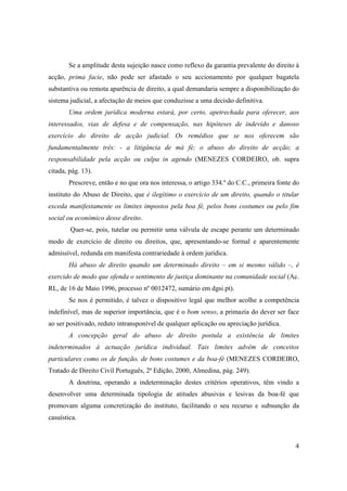 Se a amplitude desta sujeição nasce como reflexo da garantia prevalente do direito à
acção, prima facie, não pode ser afastado o seu accionamento por qualquer bagatela
substantiva ou remota aparência de direito, a qual demandaria sempre a disponibilização do
sistema judicial, a afectação de meios que conduzisse a uma decisão definitiva.
       Uma ordem jurídica moderna estará, por certo, apetrechada para oferecer, aos
interessados, vias de defesa e de compensação, nas hipóteses de indevido e danoso
exercício do direito de acção judicial. Os remédios que se nos oferecem são
fundamentalmente três: - a litigância de má fé; o abuso do direito de acção; a
responsabilidade pela acção ou culpa in agendo (MENEZES CORDEIRO, ob. supra
citada, pág. 13).
       Prescreve, então e no que ora nos interessa, o artigo 334.º do C.C., primeira fonte do
instituto do Abuso de Direito, que é ilegítimo o exercício de um direito, quando o titular
exceda manifestamente os limites impostos pela boa fé, pelos bons costumes ou pelo fim
social ou económico desse direito.
        Quer-se, pois, tutelar ou permitir uma válvula de escape perante um determinado
modo de exercício de direito ou direitos, que, apresentando-se formal e aparentemente
admissível, redunda em manifesta contrariedade à ordem jurídica.
       Há abuso de direito quando um determinado direito – em si mesmo válido –, é
exercido de modo que ofenda o sentimento de justiça dominante na comunidade social (Ac.
RL, de 16 de Maio 1996, processo nº 0012472, sumário em dgsi.pt).
       Se nos é permitido, é talvez o dispositivo legal que melhor acolhe a competência
indefinível, mas de superior importância, que é o bom senso, a primazia do dever ser face
ao ser positivado, reduto intransponível de qualquer aplicação ou apreciação jurídica.
       A concepção geral do abuso de direito postula a existência de limites
indeterminados á actuação jurídica individual. Tais limites advêm de conceitos
particulares como os de função, de bons costumes e da boa-fé (MENEZES CORDEIRO,
Tratado de Direito Civil Português, 2ª Edição, 2000, Almedina, pág. 249).
       A doutrina, operando a indeterminação destes critérios operativos, têm vindo a
desenvolver uma determinada tipologia de atitudes abusivas e lesivas da boa-fé que
promovam alguma concretização do instituto, facilitando o seu recurso e subsunção da
casuística.



                                                                                           4
 