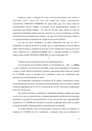 Aponta-se, assim, a categoria do venire contra factum propium, que exprime a
reprovação social e moral que recai sobre aquele que assuma comportamentos
contraditórios, (MENEZES CORDEIRO, ob. supra citada, pág. 251), fala-se ainda em
inalegabilidades formais (impedir a invocação vícios propositadamente causados ou
consentidos pelo próprio alegante – cfr. pág. 257 da obra supra citada); na supressio
(supressão de faculdades jurídicas pelo não exercício); na surrectio (surgimento, por força
da boa-fé de uma possibilidade não existente - cfr. pág. 262 a 264 da obra supra citada) ou
o tu quoque (proibição de beneficiar da violação de uma norma jurídica).
       Um tipo de maior abrangência no plano obrigacional tem que ver com o
desequilibro no exercício de direito de crédito, aqui se compreendendo o exercício danoso
inútil e fútil do direito; a exigência do quid que se deve restituir (dolo agit qui petit quod
statim redditurus) ou a desproporcionalidade entre a vantagem auferida e o sacrifício
imposto (neste sentido, MENEZES CORDEIRO, ob. supra citada, pág. 265).
                                                  *
       Tentemos colocar a questão da forma mais depurada possível.
       No exercício da sua actividade creditícia, os inventariados, E… e R…, e o Banco
…, S.A. celebraram, em 18 de Janeiro de 2006, acordo escrito epigrafado de Escritura de
Compra e Venda e Mútuo com Hipoteca, segundo o qual aquele credor emprestou a quantia
de 117.500,00€ (cento de dezassete mil e quinhentos euros) aos inventariados para
aquisição do imóvel identificado nos autos.
       Os inventariados confessaram-se devedores de tal quantia, constituindo-se direito
real de hipoteca para garantia e liquidação da quantia mutuada a favor do credor, conforme
resulta do requerimento de fls. 38 a 41, escritura de fls. 45 a 49 e documento complementar
de fls. 50 a 55 dos autos.
       Sem apelo de dúvida ou contestação, o empréstimo realizado configura um mútuo
oneroso de escopo, no sentido em que a vantagem patrimonial auferida pelos inventariados
se destinou à aquisição do mencionado imóvel. O que vale por dizer que a disponibilidade
da quantia de 117.500,00€ pelos devedores se exauriu na aplicação dessa verba na compra
de fracção destinada a habitação própria e permanente dos inventariados.
       Foi ainda celebrado, entra as mesmas partes, escritura de mútuo com hipoteca no
montante de 3.550,00€ (três mil e quinhentos e cinquenta euros) com constituição de


                                                                                            5
 