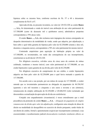 hipoteca sobre os mesmos bens, conforme escritura de fls. 57 a 60 e documento
complementar de fls.61 a 67.
       Aprovada dívida, no presente inventário, no valor de 129.521,52€ ao credor Banco
…, S.A., foi determinada a venda do imóvel com atribuição de um valor patrimonial de
117.500,00€ (cento de dezassete mil e quinhentos euros), admitindo-se propostas
correspondentes a 70% desse valor.
       O credor Banco …, S.A. não reclamou nem impugnou dos termos consignados no
despacho determinativo da modalidade de venda, sendo que adquiriu, por adjudicação, o
bem sobre o qual tinha garantia de hipoteca pelo valor de 82.250,00€ (oitenta e dois mil,
duzentos e cinquenta euros), correspondente a 70% do valor patrimonial do mesmo imóvel.
       Contraindo empréstimo para aquisição de habitação própria no valor de
117.500,00€, os inventariados, em razão das consequências do seu incumprimento,
constituíram-se na dívida de 129.521,52€.
       Por diligência executiva, volvidos cerca de cinco anos do contrato de mútuo
celebrado, venderam o mesmo imóvel, com valor patrimonial de 117.500,00€, ao seu
credor hipotecário e para garantia da sua dívida, pelo valor de 82.250,00€.
       Por diligência executiva de cumprimento do seu crédito, o credor hipotecário
adquiriu um bem pelo valor de 82.250,00€ para o qual havia mutuado a quantia de
117.500,00€.
       Em acordo com a sua posição, por um mútuo de escopo de 117.500,00€, o credor
entende que os inventariados permanecem na obrigação de pagamento de 46.356,91€
(quarenta e seis mil trezentos e cinquenta e seis euros e noventa e um cêntimos),
remanescente da simples subtracção de 82.250,00€ a 128.606,91€ (valor reclamado que
desconsidera a actualização da aprovação da dívida em conferência).
       Cotejado este enquadramento circunstancial, é nosso entendimento que a total
procedência da pretensão do credor Banco …, S.A. – obrigação de pagamento do simples
remanescente da dívida após valor da adjudicação, configuraria uma situação de abuso de
direito na modalidade de desequilíbrio no exercício de direito porquanto, sendo titular de
um direito de crédito, formal e aparentemente exigível por incumprimento contratual, a sua
executoriedade e reconhecimento judicial desencadearia resultados totalmente alheios ao




                                                                                        6
 