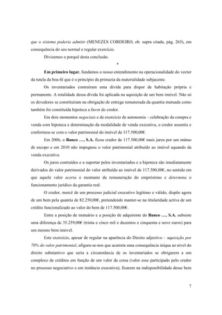 que o sistema poderia admitir (MENEZES CORDEIRO, ob. supra citada, pág. 265), em
consequência do seu normal e regular exercício.
       Divisemos o porquê desta conclusão.
                                                  *
       Em primeiro lugar, fundamos o nosso entendimento na operacionalidade do vector
da tutela da boa-fé que é o princípio da primazia da materialidade subjacente.
       Os inventariados contraíram uma dívida para dispor de habitação própria e
permanente. A totalidade dessa dívida foi aplicada na aquisição de um bem imóvel. Não só
os devedores se constituíram na obrigação de entrega remunerada da quantia mutuada como
também foi constituída hipoteca a favor do credor.
       Em dois momentos negociais e de exercício de autonomia – celebração da compra e
venda com hipoteca e determinação da modalidade de venda executiva, o credor assentiu e
conformou-se com o valor patrimonial do imóvel de 117.500,00€.
       Em 2006, o Banco …, S.A. ficou credor de 117.500,00€ mais juros por um mútuo
de escopo e em 2010 não impugnou o valor patrimonial atribuído ao imóvel aquando da
venda executiva.
       Os juros contraídos e a suportar pelos inventariados e a hipoteca são imediatamente
derivados do valor patrimonial do valor atribuído ao imóvel de 117.500,00€, no sentido em
que aquele valor acerta o montante da remuneração do empréstimo e determina o
funcionamento jurídico da garantia real.
       O credor, mercê de um processo judicial executivo legítimo e válido, dispõe agora
de um bem pela quantia de 82.250,00€, pretendendo manter-se na titularidade activa de um
crédito funcionalizado ao valor do bem de 117.500,00€.
       Entre a posição de mutuário e a posição de adquirente do Banco …, S.A. subsiste
uma diferença de 35.259,00€ (trinta e cinco mil e duzentos e cinquenta e nove euros) para
um mesmo bem imóvel.
       Este exercício, apesar de regular na aparência do Direito adjectivo – aquisição por
70% do valor patrimonial, afigura-se-nos que acarreta uma consequência iníqua ao nível do
direito substantivo que seria a circunstância de os inventariados se obrigarem a um
complexo de créditos em função de um valor da coisa (valor esse participado pelo credor
no processo negociativo e em instância executiva), ficarem na indisponibilidade desse bem



                                                                                        7
 