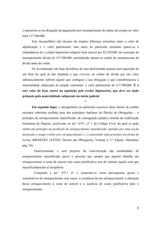 e manterem-se na obrigação de pagamento por incumprimento de mútuo de escopo no valor
total 117.500,00€.
       Este desequilíbrio não decorre da simples diferença aritmética entre o valor de
adjudicação e o valor patrimonial, mas antes no particular casuísmo (passe-se a
redundância) de o credor hipotecário adquirir bem imóvel por 82.250,00€ em execução de
incumprimento dívida de 117.500,00€, pretendendo manter-se credor do remanescente da
dívida antes da venda.
       Os inventariados são hoje devedores de uma determinada quantia para aquisição de
um bem do qual já não dispõem e que reverteu ao credor da dívida por um valor
substancialmente inferior àquele que configura a sua obrigação e que consubstanciou a
materialidade subjacente da relação contratual: o valor patrimonial de 117.500,00€. É a
este valor do bem, mercê da aquisição pelo credor hipotecário, que deve ser dada
primazia pela materialidade subjacente na tutela judicial.
                                               *
       Em segundo lugar, o desequilíbrio no particular exercício deste direito de crédito
encontra cobertura mediata num dos princípios basilares do Direito da Obrigações – o
princípio do enriquecimento injustificado, de consagração jurídica oriunda da codificação
Justiniana do Digesto, positivado no art.º 473.º, nº 1 do Código Civil, do qual se pode
retirar um princípio de proibição de enriquecimento injustificado, tutelado por uma acção
destinada a reagir contra esse enriquecimento (…) consistindo num princípio em forma de
norma (MENEZES LEITÃO, Direito das Obrigações, Volume I, 3.ª Edição, Almedina,
pág. 54).
            Genericamente, e sem prejuízo da concretização das modalidades de
enriquecimento injustificado, prevê o preceito que sempre que alguém obtenha um
enriquecimento à custa de outrem sem causa justificativa tem de restituir aquilo com que
injustificadamente se locupletou.
            Cotejando o art.º 473.º, nº 1, enunciam-se como pressupostos gerais e
constitutivos do enriquecimento sem causa: a existência de um enriquecimento; a obtenção
desse enriquecimento à custa de outrem e a ausência de causa justificativa para o
enriquecimento.




                                                                                       8
 