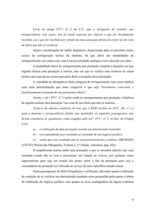 Lê-se no artigo 473.º, nº 2 do C.C. que a obrigação de restituir, por
enriquecimento sem causa, tem de modo especial por objecto o que for devidamente
recebido, ou o que for recebido por virtude de uma causa que deixou de existir ou em vista
de efeito que não se verificou.
         Aparte considerações de índole dogmática, despiciendas para os presentes autos,
acerca da configuração teórica do instituto, há que aferir das modalidades de
enriquecimento sem causa com vista à sua proximidade analógica com a decisão em mãos.
         A modalidade típica do enriquecimento por prestação, respeita a situações em que
alguém efectua uma prestação a outrem, mas em que se verifica uma ausência de causa
jurídica para que possa ocorrer por parte deste a recepção dessa prestação.
         A variedade de abrangência desta categoria de enriquecimento sem causa implica
uma certa descriminação que torne exequível o que seja “incremento consciente e
finalisticamente orientado de um património alheio”.
         Assim, o art.º 473.º, nº 2 inclui ainda no enriquecimento por prestação a hipótese
de alguém realizar uma prestação “em vista de um efeito que não se realizou.
         Trata-se da clássica condictio ob rem, que o BGB recebeu no §812, Abs. 1 e à
qual a doutrina e jurisprudência alemãs tem apontados os seguintes pressupostos, que
devem considerar-se igualmente como exigidos pelo art.º 473.º, nº 2, in fine, do Código
Civil:
         a)    a realização de uma prestação visando um determinado resultado;
         b)    correspondendo esse resultado ao conteúdo de um negócio jurídico;
         c)    sendo que esse resultado não se vem posteriormente a realizar. (MENEZES
LEITÃO, Direito das Obrigações, Volume I, 3.ª Edição, Almedina, pág. 426).
         O empobrecido realiza então uma prestação a que se encontra adstrito mas cujo
resultado visado não se vem a concretizar, em relação ao solvens, por qualquer causa
superveniente quer seja um acordo das partes sobre o fim da prestação quer seja a
circunstância da prestação ser colocada ao serviço de uma específica relação causal.
         Serão pressupostos de difícil frequência e verificação, não tanto quanto à alteração
da condição de se verificar um determinado resultado certo pretendido pelas partes à altura
da celebração do negócio jurídico, mas quanto ao nexo sinalagmático de alguns contratos




                                                                                           9
 