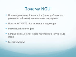 Почему NGUI
 Производительно: 1 атлас = 1dc (даже у объектов с
  разными скейлами), малое время рендеринга

 Просто: WYSIWYG. Все делаешь в редакторе
 Реализация многих фич
 Большое комьюнити, много граблей уже изучены до
  меня

 FastGUI, MVVM
 