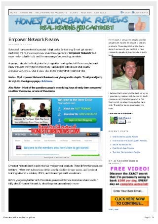 Empower Network Review
on N O V E M B E R 2 2 , 2 0 1 2
So today, I have a review of a product I slept on for far too long. Since I got started
marketing online, I’ve always know about this opportunity ”Empower Network” but I
never really looked in to it, and I’m sure many of you reading can relate.
Anyways, I decided to finally take the plunge after hearing about all it’s success, but can it
really live up to they hype? In this review I aim to shed light on just what exactly
Empower Network is, what it does, who it’s for and whether it works or not.
Note – My Empower Network Review is very long and in-depth. To skip and jump
straight to the sign up page, click here..
Also Note – Most of the questions people are asking, have already been answered
in either the review, or one of the videos.
Empower Network itself is split into four main parts or products. These different products can
be found in their own sub-sections within your back office for easy access, and consist of 
training delivered via videos, .PDF’s, audio transcripts and live webinars.
Before you go any further with this review, please watch the video below where I explain
fully what Empower Network is, what the prices are and much more -
Sneak peak at the ‘back office’
Hi I'm Josh. I set up this blog to provide
people with honest reviews of Clickbank
products. These days its hard to find a
decent review. All you can find is fake
reviews by people trying to make a quick
buck.
I believe that honesty is the best policy so
I provide my readers with honest in depth
reviews on all the latest products. Feel
free to visit my about me page for more
info. Thanks for looking and enjoy the
site!
Like me on FaceBook!
R E C E N T P O S T S
n Wall Street Exposed Review
n Information Product System Review
n Secret Paleo Review
n Real Quick App Review
n Turnkey Commissions Review
M Y # 1 R E C O M M E N D E D
P R O D U C T -
Wall Jones
Josh Monroe
Like 1,608
H O M E A B O U T M E R E C O M M E N D E D P R O D U C T S S C A M S R E V I E W S C O N T A C T P O S T S COMMENTS
Generated with www.html-to-pdf.net Page 1 / 24
 