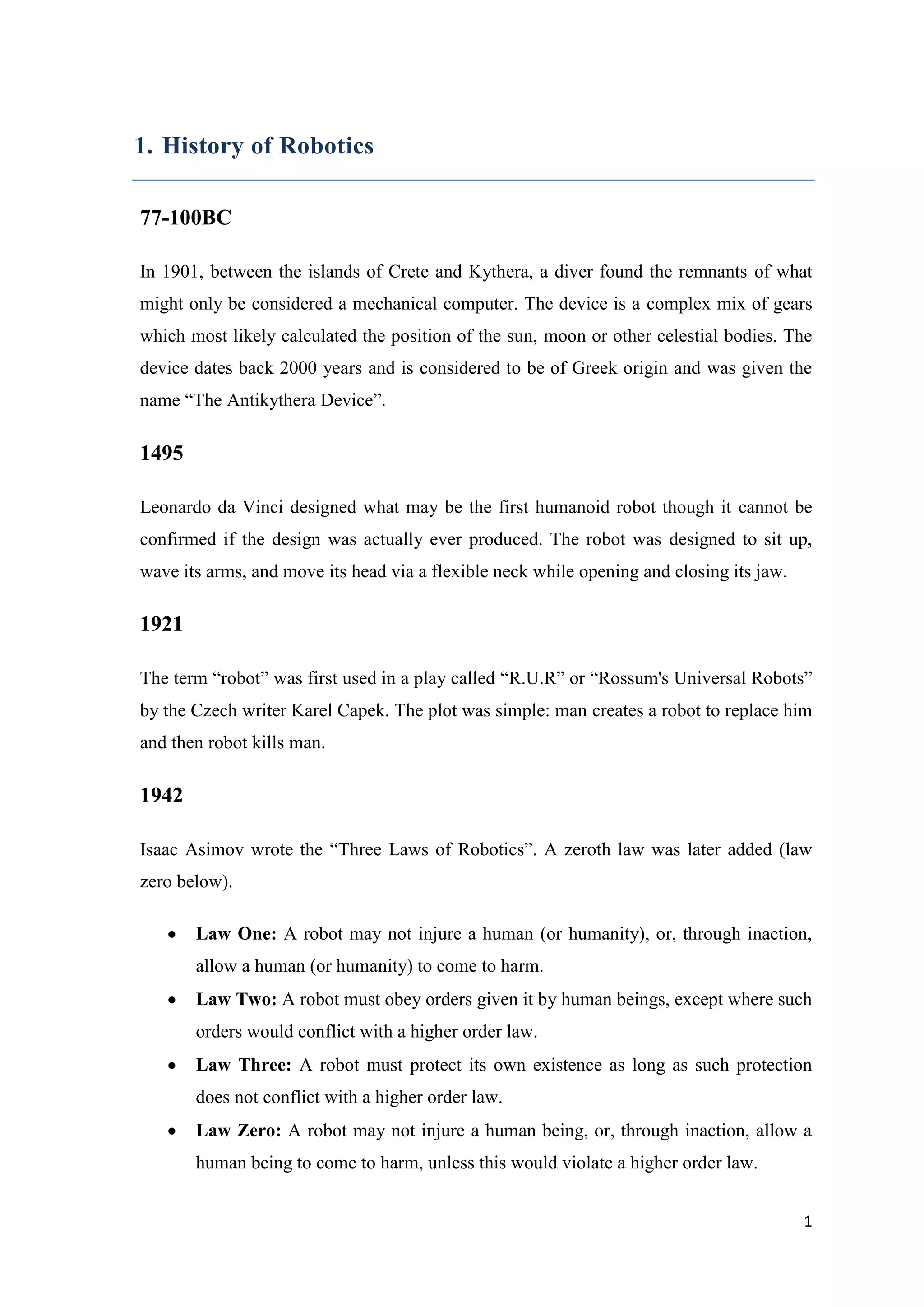 1. History of Robotics 77-100BC In 1901, between the islands of Crete and Kythera, a diver found the remnants of what might only be considered a mechanical computer. The device is a complex mix of gears which most likely calculated the position of the sun, moon or other celestial bodies. The device dates back 2000 years and is considered to be of Greek origin and was given the name “The Antikythera Device”. 1495 Leonardo da Vinci designed what may be the first humanoid robot though it cannot be confirmed if the design was actually ever produced. The robot was designed to sit up, wave its arms, and move its head via a flexible neck while opening and closing its jaw. 1921 The term “robot” was first used in a play called “R.U.R” or “Rossum's Universal Robots” by the Czech writer Karel Capek. The plot was simple: man creates a robot to replace him and then robot kills man. 1942 Isaac Asimov wrote the “Three Laws of Robotics”. A zeroth law was later added (law zero below). Law One: A robot may not injure a human (or humanity), or, through inaction, allow a human (or humanity) to come to harm. Law Two: A robot must obey orders given it by human beings, except where such orders would conflict with a higher order law. Law Three: A robot must protect its own existence as long as such protection does not conflict with a higher order law. Law Zero: A robot may not injure a human being, or, through inaction, allow a human being to come to harm, unless this would violate a higher order law. 1 