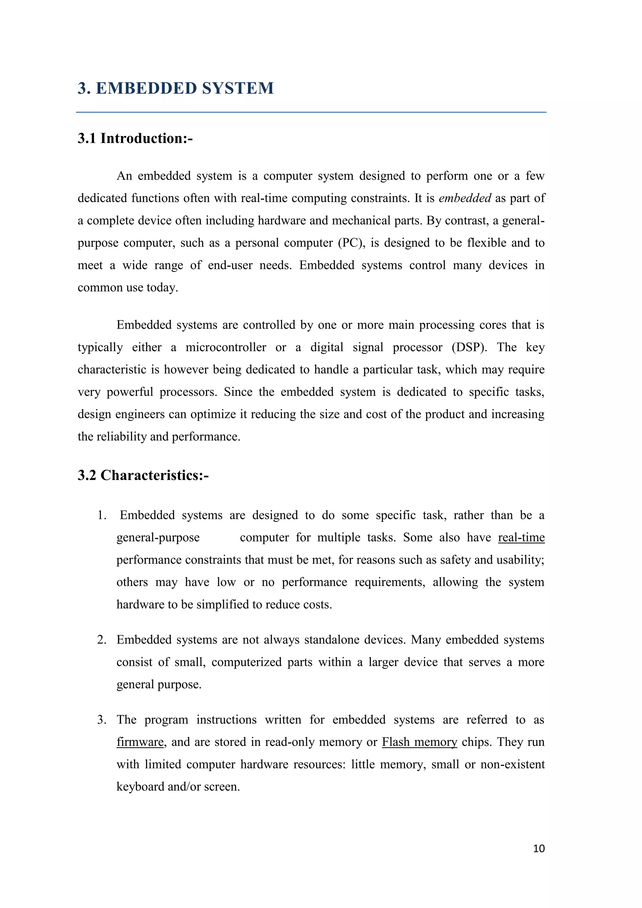 3. EMBEDDED SYSTEM 3.1 Introduction:An embedded system is a computer system designed to perform one or a few dedicated functions often with real-time computing constraints. It is embedded as part of a complete device often including hardware and mechanical parts. By contrast, a generalpurpose computer, such as a personal computer (PC), is designed to be flexible and to meet a wide range of end-user needs. Embedded systems control many devices in common use today. Embedded systems are controlled by one or more main processing cores that is typically either a microcontroller or a digital signal processor (DSP). The key characteristic is however being dedicated to handle a particular task, which may require very powerful processors. Since the embedded system is dedicated to specific tasks, design engineers can optimize it reducing the size and cost of the product and increasing the reliability and performance. 3.2 Characteristics:1. Embedded systems are designed to do some specific task, rather than be a general-purpose computer for multiple tasks. Some also have real-time performance constraints that must be met, for reasons such as safety and usability; others may have low or no performance requirements, allowing the system hardware to be simplified to reduce costs. 2. Embedded systems are not always standalone devices. Many embedded systems consist of small, computerized parts within a larger device that serves a more general purpose. 3. The program instructions written for embedded systems are referred to as firmware, and are stored in read-only memory or Flash memory chips. They run with limited computer hardware resources: little memory, small or non-existent keyboard and/or screen. 10 